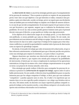 54 El trabajo del director y el proyecto de la escuela
La observación de clases es una de las estrategias potentes para el acompañamiento
de los procesos de enseñanza.13
Para su puesta en práctica se requiere de una preparación
previa: tener claro con qué objetivos o con qué intención se realiza, comunicar estos pro-
pósitos a quien será observado, acordar un tiempo, prever un espacio para una devolución
como así también para un eventual trabajo en conjunto con el objeto de asesorar al docen-
te, en caso de que necesite acompañamiento. Es necesario exponer de qué manera se hará,
con qué frecuencia y, por supuesto, asegurar que se realizarán las devoluciones corres-
pondientes. De no ser así, estas acciones pueden generar tensiones tanto para el personal
docente como para el directivo, ya que pueden ser vividas como algo persecutorio.
Si los objetivos de la observación surgen de un trabajo previo, y si esa observación
está justificada, es menos probable que surja un clima de tensión. De este modo, este
procedimiento será una instancia más del trabajo en equipo. Muchas veces no se realizan
observaciones de clase ni se asiste a supervisar el trabajo de los equipos para evitar situa-
ciones conflictivas y se pierde la oportunidad de constituir todo el proceso de observación
como un espacio de aprendizaje conjunto.
En síntesis, el encuadre de trabajo que rodee al momento de la observación, al que se
hizo referencia anteriormente, es fundamental para que el docente perciba esta práctica
como una estrategia para mejorar la enseñanza, y no para evaluar a su persona.
Algunas situaciones que ameritan una observación podrían ser, por ejemplo, una
dificultad que se observe y que requiera otra mirada para enriquecer las posibilidades
de intervención; el interés por ver cómo se implementa la enseñanza de las operaciones
matemáticas a lo largo de un mismo ciclo; cómo trabajan cooperativamente en un grado
en torno a un proyecto de ciencias naturales, entre otras.
Otra estrategia que puede realizar el directivo para acompañar los procesos de en-
señanza es promover la conformación de equipos de trabajo, aspecto sobre el cual se
habló anteriormente. En este sentido, el directivo tiene la posibilidad de poner en marcha
instancias para que los colegas compartan el trabajo, es decir, para que sean realmente
“compañeros” y puedan apoyarse unos en otros. Así, el saber o la experiencia que un
maestro tiene en un área específica podrá enriquecer a un colega cuya fortaleza está en
otra área. Del mismo modo, los docentes con mayor experiencia podrían compartir es-
pacios de trabajo con los maestros noveles, y estos últimos enriquecer a la escuela con los
aportes más novedosos relacionados con la enseñanza.
13
El tema de la observación de clases se desarrolla extensamente en el módulo que aborda el trabajo del
director y la gestión curricular.
 