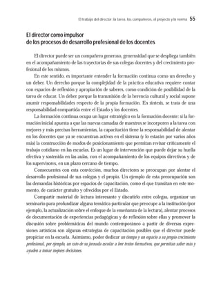 El trabajo del director: la tarea, los compañeros, el proyecto y la norma 55
El director como impulsor
de los procesos de desarrollo profesional de los docentes
El director puede ser un compañero generoso, generosidad que se despliega también
en el acompañamiento de las trayectorias de sus colegas docentes y del crecimiento pro-
fesional de los mismos.
En este sentido, es importante entender la formación continua como un derecho y
un deber. Un derecho porque la complejidad de la práctica educativa requiere contar
con espacios de reflexión y apropiación de saberes, como condición de posibilidad de la
tarea de educar. Un deber porque la transmisión de la herencia cultural y social supone
asumir responsabilidades respecto de la propia formación. En síntesis, se trata de una
responsabilidad compartida entre el Estado y los docentes.
La formación continua ocupa un lugar estratégico en la formación docente: si la for-
mación inicial apuesta a que las nuevas camadas de maestros se incorporen a la tarea con
mejores y más precisas herramientas, la capacitación tiene la responsabilidad de alentar
en los docentes que ya se encuentran activos en el sistema (y lo estarán por varios años
más) la construcción de modos de posicionamiento que permitan revisar críticamente el
trabajo cotidiano en las escuelas. Es un lugar de intervención que puede dejar su huella
efectiva y sostenida en las aulas, con el acompañamiento de los equipos directivos y de
los supervisores, en un plazo cercano de tiempo.
Consecuentes con esta convicción, muchos directores se preocupan por alentar el
desarrollo profesional de sus colegas y el propio. Un ejemplo de esta preocupación son
las demandas históricas por espacios de capacitación, como el que transitan en este mo-
mento, de carácter gratuito y ofrecidos por el Estado.
Compartir material de lectura interesante y discutirlo entre colegas, organizar un
seminario para profundizar alguna temática particular que preocupe a la institución (por
ejemplo, la actualización sobre el enfoque de la enseñanza de la lectura), alentar procesos
de documentación de experiencias pedagógicas y de reflexión sobre ellas y promover la
discusión sobre problemáticas del mundo contemporáneo a partir de diversas expre-
siones artísticas son algunas estrategias de capacitación posibles que el director puede
propiciar en la escuela. Asimismo, poder dedicar un tiempo y un espacio a su propio crecimiento
profesional, por ejemplo, un rato de su jornada escolar a leer textos formativos, que permitan saber más y
ayuden a tomar mejores decisiones.
 
