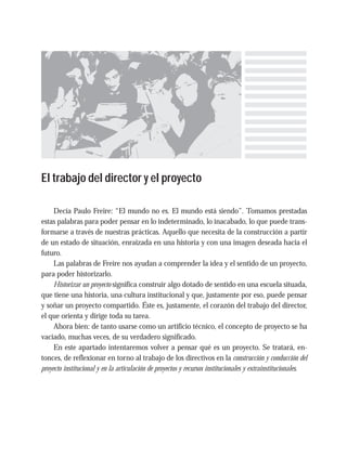 El trabajo del director y el proyecto
Decía Paulo Freire: “El mundo no es. El mundo está siendo”. Tomamos prestadas
estas palabras para poder pensar en lo indeterminado, lo inacabado, lo que puede trans-
formarse a través de nuestras prácticas. Aquello que necesita de la construcción a partir
de un estado de situación, enraizada en una historia y con una imagen deseada hacia el
futuro.
Las palabras de Freire nos ayudan a comprender la idea y el sentido de un proyecto,
para poder historizarlo.
Historizar un proyecto significa construir algo dotado de sentido en una escuela situada,
que tiene una historia, una cultura institucional y que, justamente por eso, puede pensar
y soñar un proyecto compartido. Éste es, justamente, el corazón del trabajo del director,
el que orienta y dirige toda su tarea.
Ahora bien: de tanto usarse como un artificio técnico, el concepto de proyecto se ha
vaciado, muchas veces, de su verdadero significado.
En este apartado intentaremos volver a pensar qué es un proyecto. Se tratará, en-
tonces, de reflexionar en torno al trabajo de los directivos en la construcción y conducción del
proyecto institucional y en la articulación de proyectos y recursos institucionales y extrainstitucionales.
 