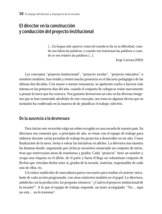 58 El trabajo del director y el proyecto de la escuela
El director en la construcción
y conducción del proyecto institucional
[...] la lengua sólo aparece como tal cuando se da en su dificultad, cuan-
do nos faltan las palabras, o cuando nos traicionan las palabras o cuan-
do se nos resisten las palabras [...]
Jorge Larrosa (2003)
Los conceptos “proyecto institucional”, “proyecto escolar”, “proyecto educativo” o
nombres similares, han tenido y tienen mucha presencia en el discurso pedagógico de las
últimas dos décadas. Con mayor o menor resonancia, su apelación vuelve a hacerse más
intensa en los primeros días del año, cuando el conjunto de colegas se reúne nuevamente
a pensar la tarea que los convoca. Nos gustaría detenernos un rato en las diversas imáge-
nes que se han construido alrededor de este concepto, así como en algunos efectos que su
inclusión ha conllevado en la manera de de planificar el trabajo colectivo.
De la ausencia a la desmesura
Para iniciar este recorrido valga un relato recogido en una escuela de nuestro país. Su
directora nos comenta que, a principios de año, se reúne con el equipo de trabajo para
elaborar durante varias jornadas de trabajo los proyectos a desarrollar en ese año. Como
finalización de la tarea, invita a volcar las iniciativas en afiches. La directora nos muestra
las láminas donde, organizado por ciclos,se encuentra enunciado un conjunto de inicia-
tivas que entrecruzan áreas de enseñanza y grados. Cada “proyecto” tiene un nombre y
ocupa una etiqueta en el afiche, de él parte y hacia él llega un voluminoso conjunto de
flechas que vinculan títulos entre sí, grados de la escuela, materias, responsables de cada
uno de ellos, etc.
Un enlace multicolor de marcadores parece necesario para resaltar el carácter vincu-
lante de cada acción programada, con otras existentes también en el papel. La directora,
satisfecha con la producción, les pregunta entonces: “¿Cuál es el proyecto institucional de
la escuela?”. A lo que el equipo de trabajo responde, un tanto acongojado: “No… aquí
no está… no lo tenemos”.
 