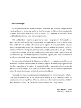 Estimados colegas:
La escuela es un lugar que da la bienvenida a los niños, que los recibe para pasarles el
mundo, y ello es en sí mismo una alegría. Enseñar, en este sentido, remite al trabajo de la
recepción, al encuentro entre generaciones, al pasaje y a la transmisión de la herencia con la
posibilidad de transformar, crear, alterar ese patrimonio.
Si la ﬁnalidad de la educación es garantizar el acceso y la apropiación efectiva de los sa-
beres culturales, es obligación del Estado generar las condiciones para que la educación se
torne posible. En este sentido, entendemos que los equipos de conducción de las escuelas
tienen una misión político-pedagógica sumamente relevante: impulsar y direccionar los esfuer-
zos de su institución para lograr que cumpla con sus propósitos educativos. Los que tenemos
funciones de conducción sabemos la complejidad que esta tarea supone; conocemos bien la
responsabilidad que sostenemos aquellos que debemos lograr que las cosas sucedan en el
sentido en el que nos lo hemos propuesto colectivamente.
Por ese motivo, el Ministerio de Educación de la Nación, en conjunto con los Ministerios
Provinciales, asume la responsabilidad de promover espacios de formación que garantizan el
derecho a capacitarse a los equipos de conducción de las escuelas primarias, entendiendo
que colaborarán en el ejercicio de un rol que, sin arbitrariedad ni autoritarismos, requiera de la
ﬁrmeza de las convicciones y la precisión de las direccionalidades.
Los saludo con la esperanza de que en este trabajo colectivo, renovemos nuestro entusias-
mo y deseo por seguir compartiendo cotidianamente la tarea con niños, padres y docentes, de
cada escuela primaria argentina, y, al hacerlo, reaﬁrmemos el compromiso colectivo de trabajar
por una escuela inclusiva y de calidad, garantía de una Argentina justa y solidaria.
Prof. Alberto Sileoni
MINISTRO DE EDUCACIÓN
 