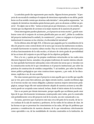 El trabajo del director y el proyecto 59
La anécdota puede dar seguramente para mucho. Algunos lectores pensarán: “el pro-
yecto de esa escuela lo constituye el conjunto de intenciones expresadas en ese afiche, puede
leerse en él un sentido común que atraviesa cada iniciativa”; otros podrán argumentar, “un
conjunto de iniciativas vinculadas quizás forman parte, pero no alcanzan a definir un pro-
yecto”. En algún caso se dirá: “tantas acciones pecan por desmesura, y en ese sentido, ase-
verarán que esa dispersión de acciones es la mejor muestra de la ausencia de proyecto”.
Otros interrogantes pueden plantearse: ¿es el proyecto un texto escrito?, ¿puede nom-
brarse como tal el conjunto de acciones planificadas para un año?, ¿define la condición
del proyecto institucional la unidad y la consistencia?, ¿cómo se conjugan en el proyecto
institucional el consenso en los criterios y la diversidad de iniciativas?
En los últimos años del siglo XX, el discurso que pugnaba por la consolidación de la
idea de proyecto como central dentro de la tarea que encaran las instituciones escolares,
se instaló fuertemente en nuestra cultura escolar. Hoy no es discutida su relevancia para
el eficaz funcionamiento de la vida escolar y el alcance de cierto grado de previsibilidad
de las acciones del conjunto en pos del logro de los objetivos prefijados.
Pero a la vez, y quizás por las propias condiciones estructurales en las cuales estos
discursos lograron fuerza, sumadas a las propias tradiciones de nuestro sistema educati-
vo, han quedado fuertemente subrayadas como relevantes las tareas que se vinculan con
la comunicación escrita de lo que entendemos es el proyecto institucional, por sobre las
prácticas de construcción de sentidos compartidos. Y así también, por sobre las dimen-
siones político-pedagógicas que estas construcciones suponen, y por ende, de las discu-
siones, explícitas o no, de esos sentidos.
Por estas razones pareciera que el proyecto es más aquello que se escribe que aquello
que se vive, pero como bien sabemos, por algún extraño motivo, cuando escribimos algo
en el terreno escolar nos vemos obligados a plasmar nuestras mejores intenciones peda-
gógicas, aunque luego ello esté sustancialmente alejado de nuestras acciones (y esta dife-
rencia puede ser aceptada como natural, incluso, desde el inicio mismo de la escritura).
Este es un punto por demás interesante, porque aquello que escribimos puede estar
lejos de lo que efectivamente terminamos construyendo entre todos, pero lo construido
está probablemente cerca del proyecto real de la escuela, sea este comunicado o no.
En suma, pareciera que el proyecto está más cerca del patio de la escuela, de las vo-
ces confusas de la sala de maestros y profesores, de los ruidos de los salones de clase, de
las formas en que se presentan los conocimientos en las aulas, del tipo de problema que
ponemos a consideración de nuestros alumnos, de lo que entendemos colectivamente
como aprendido o no, de las modalidades de vínculos construidos en la institución, de
 
