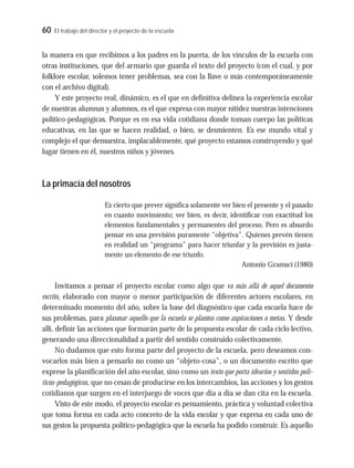 60 El trabajo del director y el proyecto de la escuela
la manera en que recibimos a los padres en la puerta, de los vínculos de la escuela con
otras instituciones, que del armario que guarda el texto del proyecto (con el cual, y por
folklore escolar, solemos tener problemas, sea con la llave o más contemporáneamente
con el archivo digital).
Y este proyecto real, dinámico, es el que en definitiva delinea la experiencia escolar
de nuestras alumnas y alumnos, es el que expresa con mayor nitidez nuestras intenciones
político-pedagógicas. Porque es en esa vida cotidiana donde toman cuerpo las políticas
educativas, en las que se hacen realidad, o bien, se desmienten. Es ese mundo vital y
complejo el que demuestra, implacablemente, qué proyecto estamos construyendo y qué
lugar tienen en él, nuestros niños y jóvenes.
La primacía del nosotros
Es cierto que prever significa solamente ver bien el presente y el pasado
en cuanto movimiento; ver bien, es decir, identificar con exactitud los
elementos fundamentales y permanentes del proceso. Pero es absurdo
pensar en una previsión puramente “objetiva”. Quienes prevén tienen
en realidad un “programa” para hacer triunfar y la previsión es justa-
mente un elemento de ese triunfo.
Antonio Gramsci (1980)
Invitamos a pensar el proyecto escolar como algo que va más allá de aquel documento
escrito, elaborado con mayor o menor participación de diferentes actores escolares, en
determinado momento del año, sobre la base del diagnóstico que cada escuela hace de
sus problemas, para plasmar aquello que la escuela se plantea como aspiraciones o metas. Y desde
allí, definir las acciones que formarán parte de la propuesta escolar de cada ciclo lectivo,
generando una direccionalidad a partir del sentido construido colectivamente.
No dudamos que esto forma parte del proyecto de la escuela, pero deseamos con-
vocarlos más bien a pensarlo no como un “objeto-cosa”, o un documento escrito que
exprese la planificación del año escolar, sino como un texto que porta idearios y sentidos polí-
ticos-pedagógicos, que no cesan de producirse en los intercambios, las acciones y los gestos
cotidianos que surgen en el interjuego de voces que día a día se dan cita en la escuela.
Visto de este modo, el proyecto escolar es pensamiento, práctica y voluntad colectiva
que toma forma en cada acto concreto de la vida escolar y que expresa en cada uno de
sus gestos la propuesta político-pedagógica que la escuela ha podido construir. Es aquello
 