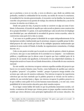 El trabajo del director y el proyecto 61
que se proclama a veces en voz alta, a veces en silencio y que, desde sus anhelos más
profundos, modula la cotidianidad de las escuelas, sus modos de encarar la enseñanza,
la tonalidad de los vínculos generacionales, el encuentro con las familias, las maneras de
concebir a las personas en sus puestos de trabajo, los criterios de distribución y uso de los
recursos, la relación con el afuera, etc.
Desde este punto de vista, el proyecto escolar se convierte en algo así como el sem-
blante, la fisonomía, el trazado de aquello que cada escuela se plantea como construcción
de su propia identidad. O, quizás, en la oportunidad que cada escuela tiene de desplegar
una identidad que, aun admitiendo la necesidad de generar ciertos acuerdos, valora la
controversia como parte de la vida en común.
Y así como no es posible pensar la identidad de un sujeto independientemente de las
inscripciones sociales e institucionales que lo atraviesan, tampoco es posible pensar la iden-
tidad-proyecto de cada escuela por fuera de las múltiples apoyaturas institucionales que
sostienen la tarea escolar (el Estado, la familia, las organizaciones comunitarias, el trabajo
docente, etc.).
Cabe en este punto recordar que la escuela no es sólo de quienes a diario la piensan
y la hacen, sino que es una institución de la sociedad en su conjunto,1
con tradiciones
públicas y republicanas que la ubican como el espacio que hace realidad parte de la
promesa de un mundo más igualitario, la formación de una subjetividad ciudadana, la
integración social en el marco de un Estado democrático, el desarrollo de una conciencia
nacional.
En este sentido, nos interesa recuperar entonces aquellos sentidos del proyecto que
hacen eco en nuestra historia como Nación, como habitantes de pueblos que unieron
la palabra “proyecto” a la palabra “sentido”, porque el proyecto otorga sentido a las
acciones que cada uno de nosotros realizamos. Nos interesa recuperar las experiencias
colectivas que nos han enseñado que la palabra proyecto se vincula con los sueños y
anhelos de una sociedad justa y digna; nos interesa recuperar la palabra proyecto en
lo que conlleva como poder de la acción humana mancomunada, y en este caso, como
posibilidad de la intervención educativa para abrir mundos mejores.
Es un lugar común hablar del modo en que las profundas mutaciones sociales, cul-
turales, económicas del tiempo que vivimos ponen en jaque aquellas construcciones de
sentido que otrora oficiaron como principios legitimadores del accionar educativo. Sin
1
Para ampliar esta idea recomendamos la lectura del dossier “De quién y para quién es la escuela”, El
Monitor de la Educación, Nº 9, setiembre-octubre de 2006.
 