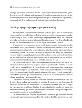 62 El trabajo del director y el proyecto de la escuela
embargo, pocas veces la escuela se detiene a pensar cómo transita estos cambios, ya sea
desde posiciones de nostalgia hacia un pasado idealizado que ya no está ni volverá, o des-
de posiciones productivas, atentas a las posibilidades que se abren de hacer algo distinto y
mejor partiendo de la confianza que la sociedad sigue teniendo en la escuela.
Del trabajo al proyecto (preguntas que ayudan a andar)
Podemos pensar, contrariamente al título del apartado, que la tarea de las escuelas se
estructura del proyecto al trabajo, es decir, se piensa, se concibe, se consensúa, se escribe,
se desarrolla y se evalúa. Ahora, sin embargo, les proponemos partir del trabajo al
proyecto. Los invitamos a mirar la tarea cotidiana tal como se viene desarrollando en la
escuela, con sus momentos de dificultad, sus logros, sus fortalezas y deudas.
El trabajo que les proponemos es que, en diversas jornadas y reuniones se puedan
compartir los modos en que cada docente encara la enseñanza de todos los días, las for-
mas concretas que cada uno ha encontrado como más eficaces para lograr aprendizajes
en los niños y jóvenes. Los invitamos a compartir sus papeles, sus planes, sus anotaciones,
a mostrar las propuestas pedagógicas que resultan de interés, las secuencias de enseñanza
que han probado y han resultado, los libros que usan, las revistas de las que extraen ideas,
a explicar qué tienen de bueno y qué de limitadas cada una de ellas.
Los invitamos a compartir relatos y situaciones que muestren cómo cada uno se vin-
cula con los alumnos, las maneras en que se resuelven usualmente los conflictos en el aula
y en la escuela, las modalidades de ejercer la autoridad. Invitamos también a los colegas
que recién se incorporan a la institución a contar las experiencias traídas de otras institu-
ciones. Les proponemos revisar las comunicaciones con los padres y con la comunidad, a
compartir las escrituras que tenemos con ellos, a relatar las situaciones que nos parezcan
valiosas para alentar y sostener en el tiempo.
La tarea será entonces discutir qué cuestiones comunes encontramos en cada uno
de estos relatos, analizar qué nos dicen en términos de nuestras formas de entender la
educación, sus sentidos, sus posibilidades. Los invitamos a discutir si estos son los rasgos
que esperamos que identifiquen el trabajo de nuestra institución, aquellos con los que nos
sentimos conformes y que estamos en condiciones de defender como parte del patrimo-
nio pedagógico común de nuestra institución.
Los invitamos también a repasar los principales problemas que hemos encontrado
y a compartir aquellas soluciones que han sido efectivas. También a reservar una parte
 