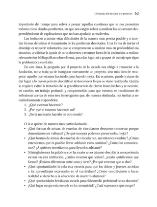 El trabajo del director y el proyecto 63
importante del tiempo para volver a pensar aquellas cuestiones que se nos presentan
todavía como deudas pendientes, las que nos exigen volver a analizar las situaciones des-
prendiéndonos de explicaciones que no han ayudado a resolverlas.
Los invitamos a anotar estas dificultades de la manera más precisa posible y a acor-
dar formas de iniciar el tratamiento de los problemas detectados. Una forma de iniciar el
abordaje es requerir voluntarios que se comprometan a analizar más en profundidad esa
situación, a solicitar la ayuda de otros docentes o recursos fuera de la institución, a realizar
relevamientos bibliográficos sobre el tema, para dar lugar así a grupos de trabajo que sigan
la problemática en el año.
En esta línea, la pregunta por el proyecto de la escuela nos obliga a renunciar a la
fundación, no se trata ya de inaugurar nuevamente un proyecto, sino más bien de recu-
perar aquello que estamos haciendo para hacerlo mejor. En ocasiones, puede tratarse de
dar lugar a lo nuevo pero sin descalificar ni desconocer lo que se viene realizando. Quizás
se requiere evitar la tentación de la grandilocuencia de ciertas frases hechas y se necesite,
en cambio, un trabajo profundo y comprometido para que estemos en condiciones de
reflexionar acerca de estos tres interrogantes que, de manera obstinada, nos invitan a ser
cuidadosamente respondidos:
1. ¿Qué estamos haciendo?
2. ¿Por qué lo estamos haciendo así?
3. ¿Sería necesario hacerlo de otro modo?
O si se quiere de manera más particularizada:
• ¿Qué formas de actuar, de enseñar, de vincularnos deseamos conservar porque
demostraron ser valiosas? ¿De qué manera podemos preservarlas mejor?
• ¿Qué formas de actuar, de enseñar, de vincularnos, necesitamos cambiar? ¿Cómo
entendemos que es posible llevar adelante estos cambios? ¿Cómo los comunica-
mos? ¿A quiénes necesitamos para llevarlos adelante?
• Si imaginásemos las palabras con las cuales un ex alumno describiría su experiencia
escolar en esta institución, ¿cuáles creemos que serían?, ¿cuáles quisiéramos que
fueran? ¿Existen diferencias entre unas y otras? ¿Por qué creemos que se dan?
• ¿Qué oportunidades brinda esta escuela para que los chicos y jóvenes accedan
a los aprendizajes expresados en el currículum? ¿Cómo contribuimos a hacer
realidad el derecho a la educación de nuestros alumnos?
• ¿Qué oportunidades brinda esta escuela para el desarrollo profesional de sus docentes?
• ¿Qué lugar ocupa esta escuela en la comunidad? ¿Cuál esperamos que ocupe?
 