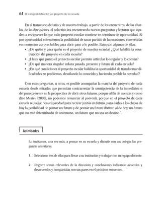 64 El trabajo del director y el proyecto de la escuela
En el transcurso del año y de nuestro trabajo, a partir de los encuentros, de las char-
las, de las discusiones, el colectivo irá encontrando nuevas preguntas y lecturas que ayu-
den a enriquecer lo que todo proyecto escolar contiene en términos de oportunidad. Si
por oportunidad entendemos la posibilidad de sacar partido de las ocasiones, convertirlas
en momentos aprovechables para abrir paso a lo posible. Estas son algunas de ellas:
• ¿De quién y para quién es el proyecto de nuestra escuela? ¿Qué habilita la cons-
trucción del proyecto en cada escuela?
• ¿Hasta qué punto el proyecto escolar permite articular lo singular y lo común?
• ¿De qué manera singular enlaza pasado, presente y futuro de cada escuela?
• ¿En qué condiciones el proyecto escolar habilita la oportunidad de transformar di-
ficultades en problemas, desafiando lo conocido y haciendo posible la novedad?
Con estas preguntas, u otras, es posible acompañar la marcha del proyecto de cada
escuela desde miradas que permitan contrarrestar la omnipotencia de la inmediatez o
del puro presente en la perspectiva de abrir otros futuros, porque al fin de cuentas y como
dice Merieu (2006), no podemos renunciar al porvenir, porque en el proyecto de cada
escuela se juega: “esa capacidad para recrear juntos un futuro, para darles a los chicos de
hoy la posibilidad de pensar un futuro y de pensar un futuro distinto al de hoy, un futuro
que no esté determinado de antemano, un futuro que no sea un destino”.
Lo invitamos, una vez más, a pensar en su escuela y discutir con sus colegas las pre-
guntas anteriores.
1. Seleccione tres de ellas para llevar a su institución y trabajar con su equipo docente.
2. Registre temas relevantes de la discusión y conclusiones indicando acuerdos y
desacuerdos y compártalas con sus pares en el próximo encuentro.
Actividades
 