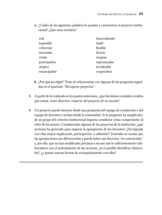 El trabajo del director y el proyecto 65
a. ¿Cuáles de las siguientes palabras lo ayudan a caracterizar el proyecto institu-
cional? ¿Qué otras incluiría?
b. ¿Por qué las eligió? Trate de relacionarlas con algunas de las preguntas sugeri-
das en el apartado “Recuperar proyectos”.
3. A partir de lo realizado en los puntos anteriores, ¿qué decisiones considera tendría
que tomar, como directivo, respecto del proyecto de su escuela?
4. Un proyecto puede iniciarse desde una propuesta del equipo de conducción o del
equipo de docentes e incluso desde la comunidad. Si la propuesta ha surgido des-
de un grupo del colectivo institucional importa considerar cómo comprometer al
resto de los actores. Considerando algunos de los proyectos de la institución, ¿qué
acciones ha generado para mejorar la apropiación de los docentes? ¿Ha logrado
con ellas mayor implicación, participación, o adhesión? Teniendo en cuenta que
las apropiaciones son diferenciadas y puede haber aún docentes “no convencidos”
y, por ello, que no han modificado prácticas o no son aún lo suficientemente cola-
boradores con el sostenimiento de las acciones, ¿le es posible identificar obstácu-
los?, ¿y pensar nuevas formas de acompañamiento con ellos?
real
imposible
coherente
inventado
vivido
participativo
utópico
emancipador
burocratizado
inútil
flexible
ficticio
riesgoso
esperanzador
irrealizable
cooperativo
 