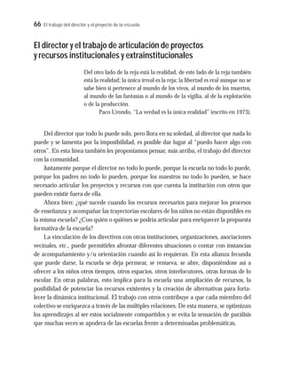 66 El trabajo del director y el proyecto de la escuela
El director y el trabajo de articulación de proyectos
y recursos institucionales y extrainstitucionales
Del otro lado de la reja está la realidad, de este lado de la reja también
está la realidad; la única irreal es la reja; la libertad es real aunque no se
sabe bien si pertenece al mundo de los vivos, al mundo de los muertos,
al mundo de las fantasías o al mundo de la vigilia, al de la explotación
o de la producción.
Paco Urondo, “La verdad es la única realidad” (escrito en 1973).
Del director que todo lo puede solo, pero llora en su soledad, al director que nada lo
puede y se lamenta por la imposibilidad, es posible dar lugar al “puedo hacer algo con
otros”. En esta línea también les proponíamos pensar, más arriba, el trabajo del director
con la comunidad.
Justamente porque el director no todo lo puede, porque la escuela no todo lo puede,
porque los padres no todo lo pueden, porque los maestros no todo lo pueden, se hace
necesario articular los proyectos y recursos con que cuenta la institución con otros que
pueden existir fuera de ella.
Ahora bien: ¿qué sucede cuando los recursos necesarios para mejorar los procesos
de enseñanza y acompañar las trayectorias escolares de los niños no están disponibles en
la misma escuela? ¿Con quién o quiénes se podría articular para enriquecer la propuesta
formativa de la escuela?
La vinculación de los directivos con otras instituciones, organizaciones, asociaciones
vecinales, etc., puede permitirles afrontar diferentes situaciones o contar con instancias
de acompañamiento y/u orientación cuando así lo requieran. En esta alianza fecunda
que puede darse, la escuela se deja permear, se renueva, se abre, disponiéndose así a
ofrecer a los niños otros tiempos, otros espacios, otros interlocutores, otras formas de lo
escolar. En otras palabras, esto implica para la escuela una ampliación de recursos, la
posibilidad de potenciar los recursos existentes y la creación de alternativas para forta-
lecer la dinámica institucional. El trabajo con otros contribuye a que cada miembro del
colectivo se enriquezca a través de las múltiples relaciones. De esta manera, se optimizan
los aprendizajes al ser estos socialmente compartidos y se evita la sensación de parálisis
que muchas veces se apodera de las escuelas frente a determinadas problemáticas.
 