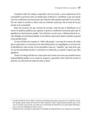 El trabajo del director y el proyecto 67
Constituir redes2
de trabajo compartido entre la escuela y otras instituciones de la
comunidad se presenta como un desafío para el director y contribuye a que este pueda
crear las condiciones necesarias para que todos los niños puedan aprender en la escuela.
De este modo, la escuela se ubica como un referente social que está al tanto de lo que
sucede en la comunidad.
Entre los recursos con que cuentan las escuelas, están los que se distribuyen en el
marco de políticas públicas que apuntan a generar condiciones necesarias para que la
igualdad sea efectivamente posible. Nos referimos, en este caso, a distintas líneas de ac-
ción dirigidas al nivel (desarrolladas en los últimos años) tanto desde el ámbito nacional
como jurisdiccional.
La tarea del director consiste en “darle vida propia” a ese tipo de recursos, de modo
que se aprovechen, se encarnen en la vida institucional y se resignifiquen en el marco de
la identidad de cada escuela. Si son percibidos como un “enlatado” que nada tiene que
ver con las identidades locales, se convierten en obstáculo y se pierde el aporte que ellos
significan.
Pensar el trabajo del director como quien teje tramas con otros que también tienen
responsabilidad pública es un modo de asegurar y garantizar entre todos los actores el
derecho a la educación de todos los niños y niñas.3
2
Cuando se habla de redes, se alude a relaciones articuladas entre grupos y personas con un objetivo común.
Por ejemplo, puede tratarse de centros de salud, hospitales, clubes, organizaciones barriales, que en este
caso se vinculan con la escuela. Las redes son un entramado de relaciones en el cual circulan informacio-
nes y recursos de utilidad para el bien común.
3
Muchos de estos contenidos se desarrollan en el Módulo El trabajo del director en las relaciones con la comunidad.
 