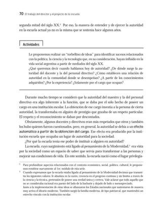 70 El trabajo del director y el proyecto de la escuela
segunda mitad del siglo XX.2
Por eso, la manera de entender y de ejercer la autoridad
en la escuela actual ya no es la misma que se sostenía hace algunos años.
Le proponemos realizar un “torbellino de ideas” para identificar sucesos relacionados
con la política, la ciencia y la tecnología que, en su consideración, hayan influido en la
vida social argentina a partir de mediados del siglo XX.
¿Qué queremos decir cuando hablamos hoy de autoridad? ¿De dónde surge la au-
toridad del docente y la del personal directivo? ¿Cómo establecen una relación de
autoridad en la comunidad donde se desempeñan? ¿A partir de los conocimientos
adquiridos? ¿Por la experiencia? ¿Solamente por el cargo que ocupan?
Durante mucho tiempo se consideró que la autoridad del maestro y la del personal
directivo era algo inherente a la función, que se daba por el sólo hecho de poseer un
cargo en una institución escolar. La obtención de ese cargo investía a la persona de cierta
autoridad, la transformaba en alguien de prestigio que gozaba de un respeto particular.
El respeto y el reconocimiento se daban por descontados.
Obviamente, algunos docentes y directivos eran más respetados que otros y también
los hubo quienes fueron cuestionados, pero, en general, la autoridad se debía a un efecto
automático a partir de la obtención del cargo. Ese efecto era producido por la insti-
tución escuela que ocupaba un lugar de autoridad para la sociedad.
¿Por qué la escuela tenía ese poder de instituir a alguien en autoridad?
La escuela, cuyo surgimiento está ligado al pensamiento de la Modernidad,3
era vista
por la sociedad como un espacio de saber que servía para transformar a las personas y
mejorar sus condiciones de vida. En este sentido, la escuela nació como el lugar privilegia-
2
Para profundizar aspectos relacionados con el contexto económico, social, político, cultural, le propone-
mos remitirse nuevamente al 1er. módulo de esta serie.
3
Cuando expresamos que la escuela estaba ligada al pensamiento de la Modernidad decimos que transmi-
tía los siguientes valores: fe absoluta en la razón, creencia en el progreso continuo y sin límites a través de
la ciencia y la técnica, pretensión de poseer una verdad única y certera. Vale aclarar que todo aquello que
no se consideraba racional era puesto del lado de la barbarie y dejado de lado o menospreciado.
Junto a la implementación de estas ideas se afianzaron los Estados nacionales que sustentaron de manera
muy activa el ideario moderno. También surgió la familia moderna, de tipo patriarcal, que mantendrá un
estrecho vínculo con la institución escolar.
Actividades
 
