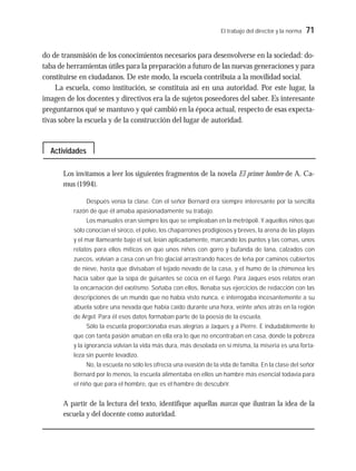 El trabajo del director y la norma 71
do de transmisión de los conocimientos necesarios para desenvolverse en la sociedad: do-
taba de herramientas útiles para la preparación a futuro de las nuevas generaciones y para
constituirse en ciudadanos. De este modo, la escuela contribuía a la movilidad social.
La escuela, como institución, se constituía así en una autoridad. Por este lugar, la
imagen de los docentes y directivos era la de sujetos poseedores del saber. Es interesante
preguntarnos qué se mantuvo y qué cambió en la época actual, respecto de esas expecta-
tivas sobre la escuela y de la construcción del lugar de autoridad.
Los invitamos a leer los siguientes fragmentos de la novela El primer hombre de A. Ca-
mus (1994).
Después venía la clase. Con el señor Bernard era siempre interesante por la sencilla
razón de que él amaba apasionadamente su trabajo.
Los manuales eran siempre los que se empleaban en la metrópoli. Y aquellos niños que
sólo conocían el siroco, el polvo, los chaparrones prodigiosos y breves, la arena de las playas
y el mar llameante bajo el sol, leían aplicadamente, marcando los puntos y las comas, unos
relatos para ellos míticos en que unos niños con gorro y bufanda de lana, calzados con
zuecos, volvían a casa con un frío glacial arrastrando haces de leña por caminos cubiertos
de nieve, hasta que divisaban el tejado nevado de la casa, y el humo de la chimenea les
hacía saber que la sopa de guisantes se cocía en el fuego. Para Jaques esos relatos eran
la encarnación del exotismo. Soñaba con ellos, llenaba sus ejercicios de redacción con las
descripciones de un mundo que no había visto nunca, e interrogaba incesantemente a su
abuela sobre una nevada que había caído durante una hora, veinte años atrás en la región
de Argel. Para él esos datos formaban parte de la poesía de la escuela.
Sólo la escuela proporcionaba esas alegrías a Jaques y a Pierre. E indudablemente lo
que con tanta pasión amaban en ella era lo que no encontraban en casa, donde la pobreza
y la ignorancia volvían la vida más dura, más desolada en sí misma, la miseria es una forta-
leza sin puente levadizo.
No, la escuela no sólo les ofrecía una evasión de la vida de familia. En la clase del señor
Bernard por lo menos, la escuela alimentaba en ellos un hambre más esencial todavía para
el niño que para el hombre, que es el hambre de descubrir.
A partir de la lectura del texto, identifique aquellas marcas que ilustran la idea de la
escuela y del docente como autoridad.
Actividades
 
