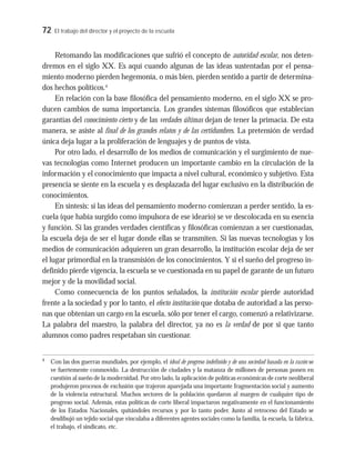 72 El trabajo del director y el proyecto de la escuela
Retomando las modificaciones que sufrió el concepto de autoridad escolar, nos deten-
dremos en el siglo XX. Es aquí cuando algunas de las ideas sustentadas por el pensa-
miento moderno pierden hegemonía, o más bien, pierden sentido a partir de determina-
dos hechos políticos.4
En relación con la base filosófica del pensamiento moderno, en el siglo XX se pro-
ducen cambios de suma importancia. Los grandes sistemas filosóficos que establecían
garantías del conocimiento cierto y de las verdades últimas dejan de tener la primacía. De esta
manera, se asiste al final de los grandes relatos y de las certidumbres. La pretensión de verdad
única deja lugar a la proliferación de lenguajes y de puntos de vista.
Por otro lado, el desarrollo de los medios de comunicación y el surgimiento de nue-
vas tecnologías como Internet producen un importante cambio en la circulación de la
información y el conocimiento que impacta a nivel cultural, económico y subjetivo. Esta
presencia se siente en la escuela y es desplazada del lugar exclusivo en la distribución de
conocimientos.
En síntesis: si las ideas del pensamiento moderno comienzan a perder sentido, la es-
cuela (que había surgido como impulsora de ese ideario) se ve descolocada en su esencia
y función. Si las grandes verdades científicas y filosóficas comienzan a ser cuestionadas,
la escuela deja de ser el lugar donde ellas se transmiten. Si las nuevas tecnologías y los
medios de comunicación adquieren un gran desarrollo, la institución escolar deja de ser
el lugar primordial en la transmisión de los conocimientos. Y si el sueño del progreso in-
definido pierde vigencia, la escuela se ve cuestionada en su papel de garante de un futuro
mejor y de la movilidad social.
Como consecuencia de los puntos señalados, la institución escolar pierde autoridad
frente a la sociedad y por lo tanto, el efecto institución que dotaba de autoridad a las perso-
nas que obtenían un cargo en la escuela, sólo por tener el cargo, comenzó a relativizarse.
La palabra del maestro, la palabra del director, ya no es la verdad de por si que tanto
alumnos como padres respetaban sin cuestionar.
4
Con las dos guerras mundiales, por ejemplo, el ideal de progreso indefinido y de una sociedad basada en la razón se
ve fuertemente conmovido. La destrucción de ciudades y la matanza de millones de personas ponen en
cuestión al sueño de la modernidad. Por otro lado, la aplicación de políticas económicas de corte neoliberal
produjeron procesos de exclusión que trajeron aparejada una importante fragmentación social y aumento
de la violencia estructural. Muchos sectores de la población quedaron al margen de cualquier tipo de
progreso social. Además, estas políticas de corte liberal impactaron negativamente en el funcionamiento
de los Estados Nacionales, quitándoles recursos y por lo tanto poder. Junto al retroceso del Estado se
desdibujó un tejido social que vinculaba a diferentes agentes sociales como la familia, la escuela, la fábrica,
el trabajo, el sindicato, etc.
 