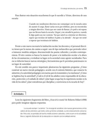 El trabajo del director y la norma 73
Para ilustrar esta situación escuchemos lo que le sucedió a Vivian, directora de una
escuela:
Cuando me nombraron directora me comuniqué con la escuela antes
de asumir el cargo, llamé varias veces por teléfono, pero no encontraba
a ningún directivo. Hasta que me cansé de llamar y le pedí a mi esposo
que me llevara hasta la escuela. Llegué y me atendió la portera, cuando
le digo quién soy me contesta “Así que usted va a intentar ser directora,
espere que termine de baldear el patio y la atiendo”. Así que me senté
a esperar que terminara de baldear.
Frente a este nuevo escenario la institución escolar, los docentes y el personal directi-
vo tienen por lo menos dos caminos a seguir: uno de tipo melancólico que pretenda volver
a instaurar modelos antiguos, desconociendo las pautas culturales y sociales contempo-
ráneas. El otro camino es buscar la manera de poner a la institución escolar a la altura
de las circunstancias y revitalizar su lugar en la sociedad como agente socializador. Para
eso se deberán buscar nuevas estrategias y herramientas que le permitan posicionarse en
un lugar de autoridad.
En este sentido nos parece importante plantearnos las siguientes preguntas: ¿Cómo
construir un nuevo vínculo pedagógico, acorde con el contexto histórico, que conserve la
asimetría y la autoridad pedagógica necesarias para la transmisión y la enseñanza? ¿Cómo
se legitima hoy la autoridad? ¿Cuál es el rol de los adultos como responsables de la educa-
ción, protección y el cuidado de niños? ¿Qué lugar ocupa hoy la experiencia escolar en la
vida de los niños? ¿Qué entendemos por disciplina y convivencia en la escuela de hoy?
Lean los siguientes fragmentos del libro ¿Ocaso de la escuela? de Roberto Follari (1996)
para poder imaginar algunas respuestas.
La escuela siempre “va detrás”. Se encarga de socializar a las nuevas generaciones en los
valores de las anteriores; por tanto, como ya hemos señalado, su rol es básicamente conserva-
dor. Pero esto, en períodos de fuertes modiﬁcaciones culturales, como ocurre en la actualidad,
lleva a ﬂagrante disfunción de la educación en relación con la realidad exterior.
Actividades
 