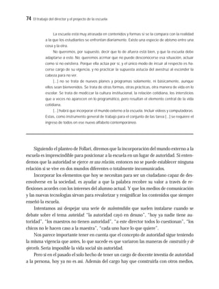 74 El trabajo del director y el proyecto de la escuela
La escuela está muy atrasada en contenidos y formas si se la compara con la realidad
a la que los estudiantes se enfrentan diariamente. Existe una especie de abismo entre una
cosa y la otra.
No queremos, por supuesto, decir que lo de afuera está bien, y que la escuela debe
adaptarse a esto. No: queremos aﬁrmar que no puede desconocerse esa situación, actuar
como si no existiera. Porque ella actúa por sí, y el único modo de inﬂuir al respecto es ha-
cerse cargo de su vigencia, y no practicar la supuesta astucia del avestruz al esconder la
cabeza para no ver.
[…] no se trata de nuevos planes y programas solamente, ni básicamente, aunque
ellos sean bienvenidos. Se trata de otras formas, otras prácticas, otra manera de vida en lo
escolar. Se trata de modiﬁcar la cultura institucional, la relación cotidiana, los intersticios
que a veces no aparecen en lo programático, pero resultan el elemento central de la vida
cotidiana.
[…] habrá que incorporar el mundo externo a la escuela. Incluir videos y computadoras.
Estas, como instrumento general de trabajo para el conjunto de las tarea […] se requiere el
ingreso de todos en ese nuevo alfabeto contemporáneo.
Siguiendo el planteo de Follari, diremos que la incorporación del mundo externo a la
escuela es imprescindible para posicionar a la escuela en un lugar de autoridad. Si enten-
demos que la autoridad se ejerce en una relación, entonces no se puede establecer ninguna
relación si se vive en dos mundos diferentes o totalmente incomunicados.
Incorporar los elementos que hoy se necesitan para ser un ciudadano capaz de des-
envolverse en la sociedad, es ayudar a que la palabra recobre su valor a través de re-
flexiones acordes con los intereses del alumno actual. Y que los medios de comunicación
y las nuevas tecnologías sirvan para revalorizar y resignificar los contenidos que siempre
enseñó la escuela.
Intentamos así despejar una serie de malentendidos que suelen instalarse cuando se
debate sobre el tema autoridad: “la autoridad cayó en desuso”, “hoy ya nadie tiene au-
toridad”, “los maestros no tienen autoridad”, “a este director todos lo cuestionan”, “los
chicos no le hacen caso a la maestra”, “cada uno hace lo que quiere”.
Nos parece importante tener en cuenta que el concepto de autoridad sigue teniendo
la misma vigencia que antes, lo que sucede es que variaron las maneras de construirlo y de
ejercerlo. Sería imposible la vida social sin autoridad.
Pero si en el pasado el solo hecho de tener un cargo de docente investía de autoridad
a la persona, hoy ya no es así. Además del cargo hay que construirla con otros medios,
 