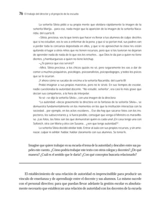 76 El trabajo del director y el proyecto de la escuela
La señorita Silvia pidió a su propia mente que olvidara rápidamente la imagen de la
señorita Martja… para eso, nada mejor que la aparición de la imagen de la señorita Naca-
ridia, del cuarto B.
–Silvia, preciosa, vos lo que tenés que hacer es llenar a tus alumnos de culpa; decirles
que si no estudian, vos te vas a enfermar de la pena, y que si se portan mal, sus padres van
a perder toda la conﬁanza depositada en ellos, y que si no aprovechan la clase les están
quitando el lugar a otros niños que no tienen recursos, pero que si los tuvieran no dejarían
de aprender nada de nada de lo que vos les enseñes… que Dios le da pan a quien no tiene
dientes, y hamburguesas a quien no tiene ketchup.
–¿Te parece que eso servirá?
–Mirá, Silvia preciosa, a los chicos quizás no sé, pero seguramente les vas a dar de
comer a muchos psiquiatras, psicólogos, psicoanalistas, psicopedagogos, y todos los psicos
que se te ocurran.
¡Y ahora cómo se sacaba de encima a la señorita Nacaridia, del cuarto B!
Probó imaginar a sus propias maestras, pero no le sirvió. En sus tiempos de escolar,
nadie cuestionaba la autoridad docente. “No estudié, señorita”, era casi lo más grave que
decían sus compañeros, a la hora de interpelar.
Ya sé –se dijo la señorita Silvia–, con una imagen de la directora:
“La autoridad –decía gravemente la directora en la fantasía de la señorita Silvia–, se
demuestra fundamentalmente en los momentos en los que la institución interactúa con la
sociedad… por ejemplo, en los actos escolares… Ese día hay que sacarse fotos con los ins-
pectores, los subsecretarios y, si fuera posible, conseguir que venga el Ministro es maravillo-
so. ¡Las fotos, las fotos son las que demuestran quién es cada una! ¡En casa tengo una con
Sofovich, otra con Moria y otra con Susana… ¿ven que tengo autoridad?”.
La señorita Silvia decidió olvidar todo. Entrar al aula con sus propios recursos, y sin ame-
nazar, culpar ni exhibir; hablar, hablar claramente con sus alumnos. Se tenía fe.
Imagine que quiere trabajar en su escuela el tema de la autoridad y descubre entre sus pa-
peles este cuento. ¿Cómo podría trabajar este texto con otros colegas y docentes? ¿De qué
manera? ¿Cuál es el sentido que le daría? ¿Con qué conceptos buscaría relacionarlo?
El establecimiento de una relación de autoridad es imprescindible para producir un
vínculo de enseñanza y de aprendizaje entre el docente y sus alumnos. Lo mismo sucede
con el personal directivo; para que puedan llevar adelante la gestión escolar es absoluta-
mente necesario que establezcan una relación de autoridad con los docentes de la escuela
 