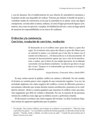 El trabajo del director y la norma 77
y con los alumnos. Sin el establecimiento de una relación de autoridad la enseñanza y
la gestión escolar son imposibles de realizar. Tenemos por delante el desafío de pensar y
contribuir modos de convivencia en los que la autoridad no se piense como una figura
omnipotente, cerrada sobre sí misma, solitaria, ni como el logro personal de figuras caris-
máticas, sino como un ejercicio, complejo, de habilitación del otro, como un lugar plural
de asunción de responsabilidades en un marco de confianza.
El director y la convivencia.
Conﬂictos, resolución de conﬂictos, mediación
El desacuerdo no es el conflicto entre quien dice blanco y quien dice
negro. Es el existente entre quien dice blanco y quien dice blanco pero
no entiende lo mismo o no entiende que el otro dice lo mismo con el
nombre de la blancura [...] El desacuerdo no es el desconocimiento. El
concepto de desconocimiento supone que uno u otro de los interlocu-
tores, o ambos –por el efecto de una simple ignorancia, de un disimulo
concertado o de una ilusión constitutiva– no saben lo que dicen o lo que
dice el otro. Tampoco es el malentendido que descansa en la impreci-
sión de las palabras.
Jacques Rancière, El desacuerdo. Política y filosofía (2007).
Es muy común asociar la palabra conflicto con malestar y dificultades. En este sentido,
el término en cuestión parece estar cargado de una connotación negativa. A su vez, las
sociedades legitiman esta visión negativa del conflicto a través de diferentes procesos y
mecanismos culturales que actúan durante nuestra socialización: pensemos en la canti-
dad de refranes5
, dichos y cuentos populares que muestran el conflicto como una situa-
ción angustiante que debe ser evitada o eliminada. Por eso, la mayoría de las personas,
vivimos los conflictos como algo que no debiera ocurrir y preferimos evitarlos.
El diccionario corrobora esta visión negativa del término. La Real Academia Espa-
ñola incluye los siguientes significados para la palabra:
5
Por ejemplo: “Para evitarte conflictos, que tu lengua no se adelante a tu pensamiento”; “Riñen las ovejas
y perecieron los quesos”; “La concordancia aumenta las fortunas pequeñas. La discordia arruina las más
grandes”; “Oyendo, viendo y callando, con todos en paz me ando”; “Cuando dos perros pelean por el
hueso, el tercero se lo come”.
 