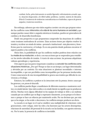 78 El trabajo del director y el proyecto de la escuela
combate, lucha, pelea (únicamente en sentido figurado); enfrentamiento armado; apu-
ro, situación desgraciada y de difícil salida; problema, cuestión, materia de discusión;
(Psicol.) Coexistencia de tendencias contradictorias en el individuo, capaces de generar
angustia y trastornos neuróticos.
Sin embargo, sabemos que esta visión negativa coexiste con otra que propone enten-
der los conflictos como inherentes a la vida de los seres humanos en sociedad y que
aunque puedan causar dolor o angustia mientras se transitan, pueden ser generadores de
cambios y de desarrollos beneficiosos.
Desde esta perspectiva es que proponemos comprender las situaciones de conflicto
como tensiones motivadoras de acciones. Estas acciones tienen por objetivo resolver la
tensión y recobrar un estado de ánimo –personal o institucional– más placentero y bene-
ficioso para la convivencia y el trabajo. Es en esta posición donde podemos encontrar el
aspecto positivo a los conflictos.
Ahora bien, la posibilidad de que los conflictos resulten positivos tiene relación con
los modos de su resolución, es decir, con esas acciones que se emprenden para restable-
cer los niveles tolerables de tensión. A través de estas acciones, las personas adquirimos
valiosos aprendizajes y experiencias.
Otro aspecto que nos parece importante considerar es concebir los conflictos como
situaciones históricas. ¿Por qué? Porque se dan en un tiempo y un lugar determinados
y afectadas por un contexto. En estas situaciones se plantean necesidades e intereses
incompatibles, o que son percibidos como incompatibles por las personas involucradas.
Como consecuencia de esta incompatibilidad se genera una tensión que dificulta la con-
vivencia y el trabajo.
Entonces, los conflictos se producen en las interacciones entre las personas, tienen causas que
los generan y un proceso de desarrollo.
Los conflictos pueden llegar a manifestarse de diferentes maneras o mantenerse ocul-
tos y en estado latente. Que estén ocultos o en estado latente no significa que no produzcan
efectos. Muchas veces alguna dificultad en los equipos de trabajo se debe a un malestar
causado por un conflicto que no llegó a expresarse claramente, ya sea porque se lo desco-
noce o porque se hace un esfuerzo por mantenerlo oculto. Por eso decimos que, por más
que se los niegue, se los oculte o desconozca, los conflictos siempre producen un efecto.
La escuela es un lugar en el cual se establece una multiplicidad de relaciones: entre
generaciones, entre colegas, entre los roles y las funciones que los actores desempeñan,
relaciones de autoridad, del personal de la escuela con las familias, con agentes externos,
etc. Por lo tanto, la presencia de conflictos es inevitable.
 