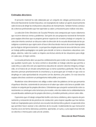Estimados directores:
El presente material ha sido elaborado por un conjunto de colegas pertenecientes a la
Dirección Nacional de Gestión Educativa, con el propósito de realizar un aporte al pensamiento
sobre la tarea de dirigir las instituciones educativas de nivel primario. También hemos convoca-
do a diversos profesionales que han aportado su saber y entusiasmo para realizar esta obra.
La colección Entre Directores de Escuela Primaria está compuesta por nueve volúmenes
que recorren diversos temas y problemas. Son parte de una propuesta nacional de formación
para equipos directivos que se propone generar espacios de reﬂexión y trabajo en conjunto. La
colección intenta construir un discurso sobre la dirección de la escuela distanciada de los pa-
radigmas económicos que signiﬁcaron el hacer directivo desde marcos de acción impregnados
por las lógicas del gerenciamiento. La perspectiva elegida posiciona la tarea del director como
un trabajo político-pedagógico con poder para decidir en torno a situaciones educativas com-
plejas, abiertas, sobre las cuales se impone una lectura atenta de las situaciones para elegir,
en cada caso, el mejor camino.
La escuela primaria abre sus puertas cotidianamente para recibir a las múltiples infancias
que pueblan nuestro país. Su tarea central es desarrollar un trabajo colectivo que permita a
cada niño y a cada niña vivir una experiencia educativa de carácter colectivo integral y enrique-
cido, en el marco de un vinculo comunitario que se torna sustantivo y profundo. Para ello, los
docentes piensan prioritariamente la enseñanza y se preocupan por el modo en que esta se
despliega en cada oportunidad de encuentro con los alumnos y los padres. En esta tarea los
equipos directivos sostienen un protagonismo indiscutible y necesario.
Revalorizar estas dimensiones nos obliga a volver sobre las palabras con las que pensamos
el quehacer directivo, sosteniendo la conﬁanza en el saber que sobre esta tarea es posible siste-
matizar en conjunto por los propios directores. Entendemos que una parte sustancial de estos co-
nocimientos se construyen entre la lectura y la reﬂexión, entre los relatos de la cotidianidad de la
escuela llevados adelante por los propios directores y el análisis profundo y sincero sobre ellos.
Esperamos que el trabajo compartido facilite esta tarea cotidiana y abra espacios de pen-
samiento y renovación de las prácticas de conducción; para mejorar aquellas que han demos-
trado ser inapropiadas para construir una escuela más democrática y plural, recuperando otras
que permiten hacer avanzar a los colectivos de la escuela; revalorizando las que transcurren
muchas veces de forma silenciosa y anónima; aportando, en suma, a una experiencia formati-
va colectiva e intensa para cada uno de ustedes.
Dirección de Nivel Primario
 