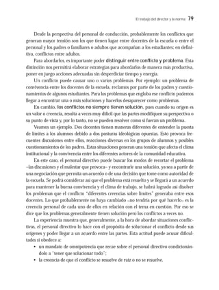 El trabajo del director y la norma 79
Desde la perspectiva del personal de conducción, probablemente los conflictos que
generan mayor tensión son los que tienen lugar entre docentes de la escuela o entre el
personal y los padres o familiares o adultos que acompañan a los estudiantes; en defini-
tiva, conflictos entre adultos.
Para abordarlos, es importante poder distinguir entre conflicto y problema. Esta
distinción nos permitirá elaborar estrategias para abordarlos de manera más productiva,
poner en juego acciones adecuadas sin desperdiciar tiempo y energía.
Un conflicto puede causar uno o varios problemas. Por ejemplo: un problema de
convivencia entre los docentes de la escuela, reclamos por parte de los padres y cuestio-
namientos de algunos estudiantes. Para los problemas que engloba ese conflicto podemos
llegar a encontrar una o más soluciones y hacerlos desaparecer como problemas.
En cambio, los conflictos no siempre tienen solución, pues cuando su origen es
un valor o creencia, resulta a veces muy difícil que las partes modifiquen su perspectiva o
su punto de vista y, por lo tanto, no se pueden resolver como si fueran un problema.
Veamos un ejemplo. Dos docentes tienen maneras diferentes de entender la puesta
de límites a los alumnos debido a dos posturas ideológicas opuestas. Esto provoca fre-
cuentes discusiones entre ellos, reacciones diversas en los grupos de alumnos y posibles
cuestionamientos de los padres. Estas situaciones generan una tensión que afecta el clima
institucional y la convivencia entre los diferentes actores de la comunidad educativa.
En este caso, el personal directivo puede buscar los modos de recortar el problema
–las discusiones y el malestar que provoca– y encontrarle una solución, ya sea a partir de
una negociación que permita un acuerdo o de una decisión que tome como autoridad de
la escuela. Se podrá considerar así que el problema está resuelto y se llegará a un acuerdo
para mantener la buena convivencia y el clima de trabajo, se habrá logrado así disolver
los problemas que el conflicto “diferentes creencias sobre límites” generaba entre esos
docentes. Lo que probablemente no haya cambiado –no tendría por qué hacerlo– es la
creencia personal de cada uno de ellos en relación con el tema en cuestión. Por eso se
dice que los problemas generalmente tienen solución pero los conflictos a veces no.
La experiencia muestra que, generalmente, a la hora de abordar situaciones conflic-
tivas, el personal directivo lo hace con el propósito de solucionar el conflicto desde sus
orígenes y poder llegar a un acuerdo entre las partes. Esta actitud puede acusar dificul-
tades si obedece a:
• un mandato de omnipotencia que recae sobre el personal directivo condicionán-
dolo a “tener que solucionar todo”;
• la creencia de que el conflicto se resuelve de raíz o no se resuelve.
 