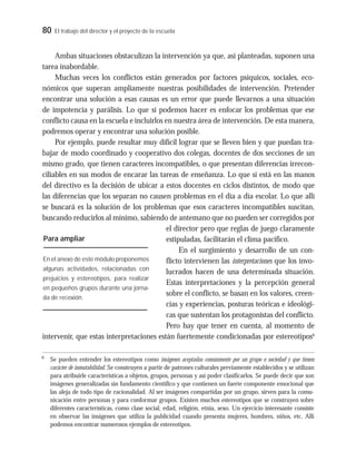 80 El trabajo del director y el proyecto de la escuela
Ambas situaciones obstaculizan la intervención ya que, así planteadas, suponen una
tarea inabordable.
Muchas veces los conflictos están generados por factores psíquicos, sociales, eco-
nómicos que superan ampliamente nuestras posibilidades de intervención. Pretender
encontrar una solución a esas causas es un error que puede llevarnos a una situación
de impotencia y parálisis. Lo que sí podemos hacer es enfocar los problemas que ese
conflicto causa en la escuela e incluirlos en nuestra área de intervención. De esta manera,
podremos operar y encontrar una solución posible.
Por ejemplo, puede resultar muy difícil lograr que se lleven bien y que puedan tra-
bajar de modo coordinado y cooperativo dos colegas, docentes de dos secciones de un
mismo grado, que tienen caracteres incompatibles, o que presentan diferencias irrecon-
ciliables en sus modos de encarar las tareas de enseñanza. Lo que sí está en las manos
del directivo es la decisión de ubicar a estos docentes en ciclos distintos, de modo que
las diferencias que los separan no causen problemas en el día a día escolar. Lo que allí
se buscará es la solución de los problemas que esos caracteres incompatibles suscitan,
buscando reducirlos al mínimo, sabiendo de antemano que no pueden ser corregidos por
el director pero que reglas de juego claramente
estipuladas, facilitarán el clima pacifico.
En el surgimiento y desarrollo de un con-
flicto intervienen las interpretaciones que los invo-
lucrados hacen de una determinada situación.
Estas interpretaciones y la percepción general
sobre el conflicto, se basan en los valores, creen-
cias y experiencias, posturas teóricas e ideológi-
cas que sustentan los protagonistas del conflicto.
Pero hay que tener en cuenta, al momento de
intervenir, que estas interpretaciones están fuertemente condicionadas por estereotipos6
6
Se pueden entender los estereotipos como imágenes aceptadas comúnmente por un grupo o sociedad y que tienen
carácter de inmutabilidad. Se construyen a partir de patrones culturales previamente establecidos y se utilizan
para atribuirle características a objetos, grupos, personas y así poder clasificarlos. Se puede decir que son
imágenes generalizadas sin fundamento científico y que contienen un fuerte componente emocional que
las aleja de todo tipo de racionalidad. Al ser imágenes compartidas por un grupo, sirven para la comu-
nicación entre personas y para conformar grupos. Existen muchos estereotipos que se construyen sobre
diferentes características, como clase social, edad, religión, etnia, sexo. Un ejercicio interesante consiste
en observar las imágenes que utiliza la publicidad cuando presenta mujeres, hombres, niños, etc. Allí
podemos encontrar numerosos ejemplos de estereotipos.
En el anexo de este módulo proponemos
algunas actividades, relacionadas con
prejuicios y estereotipos, para realizar
en pequeños grupos durante una jorna-
da de reﬂexión.
Para ampliar
 