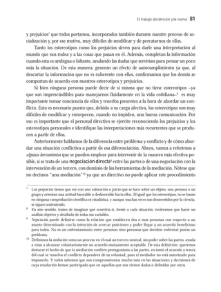 El trabajo del director y la norma 81
y prejuicios7
que todos portamos, incorporados también durante nuestro proceso de so-
cialización y, por ese motivo, muy difíciles de modificar y de percatarnos de ellos.
Tanto los estereotipos como los prejuicios sirven para darle una interpretación al
mundo que nos rodea y a las cosas que pasan en él. Además, completan la información
cuando esta es ambigua o faltante, anulando las dudas que servirían para pensar un poco
más la situación. De esta manera, generan un efecto de autocumplimiento ya que, al
descartar la información que no es coherente con ellos, confirmamos que los demás se
comportan de acuerdo con nuestros estereotipos y prejuicios.
Si bien ninguna persona puede decir de sí misma que no tiene estereotipos –ya
que son imprescindibles para manejarnos fluidamente en la vida cotidiana–8
es muy
importante tomar conciencia de ellos y tenerlos presentes a la hora de abordar un con-
flicto. Esto es necesario puesto que, debido a su carga afectiva, los estereotipos son muy
difíciles de modificar y entorpecen, cuando no impiden, una buena comunicación. Por
eso es importante que el personal directivo se ejercite reconociendo los prejuicios y los
estereotipos personales e identifique las interpretaciones más recurrentes que se produ-
cen a partir de ellos.
Anteriormente hablamos de la diferencia entre problema y conflicto y de cómo abor-
dar una situación conflictiva a partir de esa diferenciación. Ahora, vamos a referirnos a
algunas herramientas que se pueden emplear para intervenir de la manera más efectiva po-
sible, si se trata de una negociación directa9
entre las partes o de una negociación con la
intervención de un tercero, con dominio de las herramientas de la mediación. Nótese que
no decimos “una mediación”10
ya que un directivo no puede aplicar este procedimiento
7
Los prejuicios tienen que ver con una valoración o juicio que se hace sobre un objeto, una persona o un
grupo y orientan una actitud favorable o desfavorable hacia ellos. Al igual que los estereotipos, no se basan
en ninguna comprobación científica ni estadística, y aunque muchas veces son desmentidos por la ciencia,
se siguen sosteniendo.
8
En este sentido, traten de imaginar qué ocurriría si, frente a cada situación, tuviéramos que hacer un
análisis objetivo y detallado de todas sus variables.
9
Negociación puede definirse como la relación que establecen dos o más personas con respecto a un
asunto determinado con la intención de acercar posiciones y poder llegar a un acuerdo beneficioso
para todos. No es un enfrentamiento entre personas sino personas que deciden enfrentar juntas un
problema.
10
Definimos la mediación como un proceso en el cual un tercero neutral, sin poder sobre las partes, ayuda
a estas a alcanzar voluntariamente un acuerdo mutuamente aceptable. De esta definición, queremos
destacar el hecho de que la mediación confiere protagonismo a las partes, en tanto el acuerdo a través
del cual se resuelva el conflicto dependerá de su voluntad, pues el mediador no está autorizado para
imponerlo. Y todos sabemos que nos comprometemos mucho más en las situaciones y decisiones de
cuya resolución hemos participado que en aquellas que nos vienen dadas o definidas por otros.
 