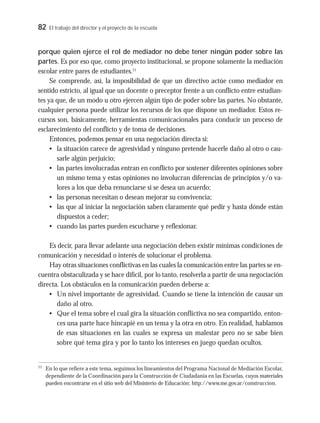 82 El trabajo del director y el proyecto de la escuela
porque quien ejerce el rol de mediador no debe tener ningún poder sobre las
partes. Es por eso que, como proyecto institucional, se propone solamente la mediación
escolar entre pares de estudiantes.11
Se comprende, así, la imposibilidad de que un directivo actúe como mediador en
sentido estricto, al igual que un docente o preceptor frente a un conflicto entre estudian-
tes ya que, de un modo u otro ejercen algún tipo de poder sobre las partes. No obstante,
cualquier persona puede utilizar los recursos de los que dispone un mediador. Estos re-
cursos son, básicamente, herramientas comunicacionales para conducir un proceso de
esclarecimiento del conflicto y de toma de decisiones.
Entonces, podemos pensar en una negociación directa si:
• la situación carece de agresividad y ninguno pretende hacerle daño al otro o cau-
sarle algún perjuicio;
• las partes involucradas entran en conflicto por sostener diferentes opiniones sobre
un mismo tema y estas opiniones no involucran diferencias de principios y/o va-
lores a los que deba renunciarse si se desea un acuerdo;
• las personas necesitan o desean mejorar su convivencia;
• las que al iniciar la negociación saben claramente qué pedir y hasta dónde están
dispuestos a ceder;
• cuando las partes pueden escucharse y reflexionar.
Es decir, para llevar adelante una negociación deben existir mínimas condiciones de
comunicación y necesidad o interés de solucionar el problema.
Hay otras situaciones conflictivas en las cuales la comunicación entre las partes se en-
cuentra obstaculizada y se hace difícil, por lo tanto, resolverla a partir de una negociación
directa. Los obstáculos en la comunicación pueden deberse a:
• Un nivel importante de agresividad. Cuando se tiene la intención de causar un
daño al otro.
• Que el tema sobre el cual gira la situación conflictiva no sea compartido, enton-
ces una parte hace hincapié en un tema y la otra en otro. En realidad, hablamos
de esas situaciones en las cuales se expresa un malestar pero no se sabe bien
sobre qué tema gira y por lo tanto los intereses en juego quedan ocultos.
11
En lo que refiere a este tema, seguimos los lineamientos del Programa Nacional de Mediación Escolar,
dependiente de la Coordinación para la Construcción de Ciudadanía en las Escuelas, cuyos materiales
pueden encontrarse en el sitio web del Ministerio de Educación: http://www.me.gov.ar/construccion.
 