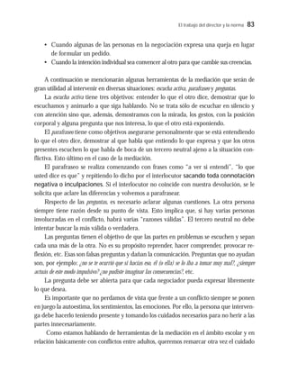 El trabajo del director y la norma 83
• Cuando algunas de las personas en la negociación expresa una queja en lugar
de formular un pedido.
• Cuando la intención individual sea convencer al otro para que cambie sus creencias.
A continuación se mencionarán algunas herramientas de la mediación que serán de
gran utilidad al intervenir en diversas situaciones: escucha activa, parafraseo y preguntas.
La escucha activa tiene tres objetivos: entender lo que el otro dice, demostrar que lo
escuchamos y animarlo a que siga hablando. No se trata sólo de escuchar en silencio y
con atención sino que, además, demostramos con la mirada, los gestos, con la posición
corporal y alguna pregunta que nos interesa, lo que el otro está exponiendo.
El parafraseo tiene como objetivos asegurarse personalmente que se está entendiendo
lo que el otro dice, demostrar al que habla que entiendo lo que expresa y que los otros
presentes escuchen lo que habla de boca de un tercero neutral ajeno a la situación con-
flictiva. Esto último en el caso de la mediación.
El parafraseo se realiza comenzando con frases como “a ver si entendí”, “lo que
usted dice es que” y repitiendo lo dicho por el interlocutor sacando toda connotación
negativa o inculpaciones. Si el interlocutor no coincide con nuestra devolución, se le
solicita que aclare las diferencias y volvemos a parafrasear.
Respecto de las preguntas, es necesario aclarar algunas cuestiones. La otra persona
siempre tiene razón desde su punto de vista. Esto implica que, si hay varias personas
involucradas en el conflicto, habrá varias “razones válidas”. El tercero neutral no debe
intentar buscar la más válida o verdadera.
Las preguntas tienen el objetivo de que las partes en problemas se escuchen y sepan
cada una más de la otra. No es su propósito reprender, hacer comprender, provocar re-
flexión, etc. Esas son falsas preguntas y dañan la comunicación. Preguntas que no ayudan
son, por ejemplo: ¿no se te ocurrió que si hacías eso, él (o ella) se lo iba a tomar muy mal?, ¿siempre
actuás de este modo impulsivo? ¿no pudiste imaginar las consecuencias?, etc.
La pregunta debe ser abierta para que cada negociador pueda expresar libremente
lo que desea.
Es importante que no perdamos de vista que frente a un conflicto siempre se ponen
en juego la autoestima, los sentimientos, las emociones. Por ello, la persona que interven-
ga debe hacerlo teniendo presente y tomando los cuidados necesarios para no herir a las
partes innecesariamente.
Como estamos hablando de herramientas de la mediación en el ámbito escolar y en
relación básicamente con conflictos entre adultos, queremos remarcar otra vez el cuidado
 