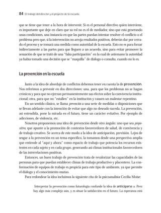 84 El trabajo del director y el proyecto de la escuela
que se tiene que tener a la hora de intervenir. Si es el personal directivo quien interviene,
es importante que deje en claro que su rol no es el de mediador, sino que está generando
unas condiciones, una instancia en que las partes puedan intentar resolver el conflicto o el
problema pero que, si la intervención no arroja resultados positivos, deberán dar por cerra-
do el proceso y se tomará una medida como autoridad de la escuela. Esto no es para forzar
indirectamente a las partes para que lleguen a un acuerdo, sino para evitar promover la
sensación de que se trató de una “falsa participación” en la cual de antemano la autoridad
ya había tomado una decisión que se “maquilla” de diálogo o consulta, cuando no lo es.
La prevención en la escuela
Junto a la idea de abordaje de conflictos debemos tener en cuenta la de prevención.
Nos referimos a prevenir en dos direcciones: una, para que los problemas no se hagan
crónicos y para que no ejerzan permanentemente sus efectos sobre la convivencia institu-
cional; otra, para que no “estallen” en la institución y causen un malestar repentino.
En un sentido clásico, se llama prevención a una serie de medidas o disposiciones que
se llevan adelante con la intención de evitar que algo no deseado suceda. La prevención,
así entendida, pone la mirada en el futuro, tiene un carácter evitativo. Por ejemplo de
adicciones, de violencia, etc.
Nosotros proponemos una idea de prevención desde otro ángulo: uno que sea propo-
sitivo, que apunte a la promoción de contextos favorecedores de salud, de convivencia y
de trabajo creativo. Se acerca de este modo a la idea de anticipación, previsión. Lejos de
sesgar a la prevención en un tema específico, la tomamos desde una perspectiva amplia
que entiende al “aquí y ahora” como espacio de trabajo que potencia los recursos exis-
tentes en cada sujeto y en cada grupo, generando así climas institucionales favorecedores
de las interrelaciones positivas.
Entonces, un buen trabajo de prevención trata de revalorizar las capacidades de las
personas para que puedan establecer climas de trabajo productivo y placentero. La con-
formación de equipos de trabajo es propicia para este tipo de ambiente, ya que permite
el diálogo y el conocimiento mutuo.
Para redondear la idea incluimos la siguiente cita de la psicoanalista Cecilia Moise:
Interpretar la prevención como futurología confunde la idea de anticiparse a. Pero
hay algo más complejo aún, y es situar la satisfacción en el futuro. La esperanza está
 