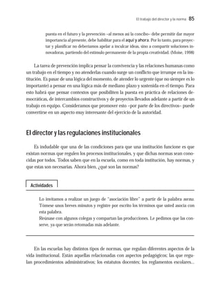 El trabajo del director y la norma 85
puesta en el futuro y la prevención –al menos así la concibo– debe permitir dar mayor
importancia al presente, debe habilitar para el aquí y ahora. Por lo tanto, para proyec-
tar y planificar no deberíamos apelar a inculcar ideas, sino a compartir soluciones in-
novadoras, partiendo del estímulo permanente de la propia creatividad. (Moise, 1998)
La tarea de prevención implica pensar la convivencia y las relaciones humanas como
un trabajo en el tiempo y no atenderlas cuando surge un conflicto que irrumpe en la ins-
titución. Es pasar de una lógica del momento, de atender lo urgente (que no siempre es lo
importante) a pensar en una lógica más de mediano plazo y sostenida en el tiempo. Para
esto habrá que pensar contextos que posibiliten la puesta en práctica de relaciones de-
mocráticas, de intercambios constructivos y de proyectos llevados adelante a partir de un
trabajo en equipo. Consideramos que promover esto –por parte de los directivos– puede
convertirse en un aspecto muy interesante del ejercicio de la autoridad.
El director y las regulaciones institucionales
Es indudable que una de las condiciones para que una institución funcione es que
existan normas que regulen los procesos institucionales, y que dichas normas sean cono-
cidas por todos. Todos saben que en la escuela, como en toda institución, hay normas, y
que estas son necesarias. Ahora bien, ¿qué son las normas?
Lo invitamos a realizar un juego de “asociación libre” a partir de la palabra norma.
Tómese unos breves minutos y registre por escrito los términos que usted asocia con
esta palabra.
Reúnase con algunos colegas y compartan las producciones. Le pedimos que las con-
serve, ya que serán retomadas más adelante.
En las escuelas hay distintos tipos de normas, que regulan diferentes aspectos de la
vida institucional. Están aquellas relacionadas con aspectos pedagógicos; las que regu-
lan procedimientos administrativos; los estatutos docentes; los reglamentos escolares...
Actividades
 