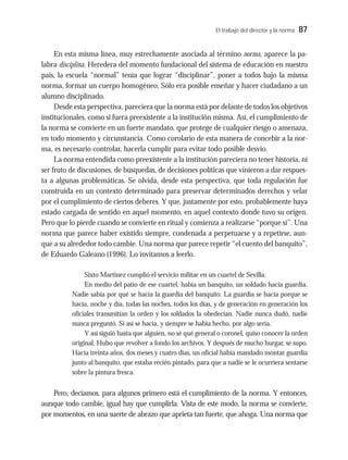 El trabajo del director y la norma 87
En esta misma línea, muy estrechamente asociada al término norma, aparece la pa-
labra disciplina. Heredera del momento fundacional del sistema de educación en nuestro
país, la escuela “normal” tenía que lograr “disciplinar”, poner a todos bajo la misma
norma, formar un cuerpo homogéneo. Sólo era posible enseñar y hacer ciudadano a un
alumno disciplinado.
Desde esta perspectiva, pareciera que la norma está por delante de todos los objetivos
institucionales, como si fuera preexistente a la institución misma. Así, el cumplimiento de
la norma se convierte en un fuerte mandato, que protege de cualquier riesgo o amenaza,
en todo momento y circunstancia. Como corolario de esta manera de concebir a la nor-
ma, es necesario controlar, hacerla cumplir para evitar todo posible desvío.
La norma entendida como preexistente a la institución pareciera no tener historia, ni
ser fruto de discusiones, de búsquedas, de decisiones políticas que vinieron a dar respues-
ta a algunas problemáticas. Se olvida, desde esta perspectiva, que toda regulación fue
construida en un contexto determinado para preservar determinados derechos y velar
por el cumplimiento de ciertos deberes. Y que, justamente por esto, probablemente haya
estado cargada de sentido en aquel momento, en aquel contexto donde tuvo su origen.
Pero que lo pierde cuando se convierte en ritual y comienza a realizarse “porque sí”. Una
norma que parece haber existido siempre, condenada a perpetuarse y a repetirse, aun-
que a su alrededor todo cambie. Una norma que parece repetir “el cuento del banquito”,
de Eduardo Galeano (1996). Lo invitamos a leerlo.
Sixto Martínez cumplió el servicio militar en un cuartel de Sevilla.
En medio del patio de ese cuartel, había un banquito, un soldado hacía guardia.
Nadie sabía por qué se hacía la guardia del banquito. La guardia se hacía porque se
hacía, noche y día, todas las noches, todos los días, y de generación en generación los
oficiales transmitían la orden y los soldados la obedecían. Nadie nunca dudó, nadie
nunca preguntó. Si así se hacía, y siempre se había hecho, por algo sería.
Y así siguió hasta que alguien, no sé qué general o coronel, quiso conocer la orden
original. Hubo que revolver a fondo los archivos. Y después de mucho hurgar, se supo.
Hacía treinta años, dos meses y cuatro días, un oficial había mandado montar guardia
junto al banquito, que estaba recién pintado, para que a nadie se le ocurriera sentarse
sobre la pintura fresca.
Pero, decíamos, para algunos primero está el cumplimiento de la norma. Y entonces,
aunque todo cambie, igual hay que cumplirla. Vista de este modo, la norma se convierte,
por momentos, en una suerte de abrazo que aprieta tan fuerte, que ahoga. Una norma que
 