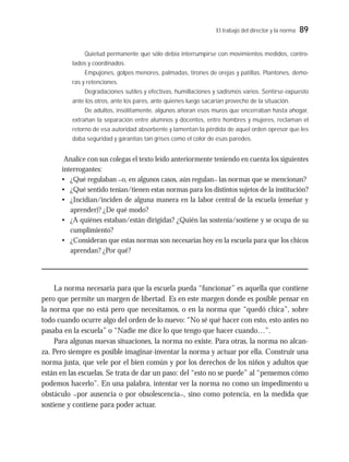 El trabajo del director y la norma 89
Quietud permanente que sólo debía interrumpirse con movimientos medidos, contro-
lados y coordinados.
Empujones, golpes menores, palmadas, tirones de orejas y patillas. Plantones, demo-
ras y retenciones.
Degradaciones sutiles y efectivas, humillaciones y sadismos varios. Sentirse expuesto
ante los otros, ante los pares, ante quienes luego sacarían provecho de la situación.
De adultos, insólitamente, algunos añoran esos muros que encerraban hasta ahogar,
extrañan la separación entre alumnos y docentes, entre hombres y mujeres, reclaman el
retorno de esa autoridad absorbente y lamentan la pérdida de aquel orden opresor que les
daba seguridad y garantías tan grises como el color de esas paredes.
Analice con sus colegas el texto leído anteriormente teniendo en cuenta los siguientes
interrogantes:
• ¿Qué regulaban –o, en algunos casos, aún regulan– las normas que se mencionan?
• ¿Qué sentido tenían/tienen estas normas para los distintos sujetos de la institución?
• ¿Incidían/inciden de alguna manera en la labor central de la escuela (enseñar y
aprender)? ¿De qué modo?
• ¿A quiénes estaban/están dirigidas? ¿Quién las sostenía/sostiene y se ocupa de su
cumplimiento?
• ¿Consideran que estas normas son necesarias hoy en la escuela para que los chicos
aprendan? ¿Por qué?
La norma necesaria para que la escuela pueda “funcionar” es aquella que contiene
pero que permite un margen de libertad. Es en este margen donde es posible pensar en
la norma que no está pero que necesitamos, o en la norma que “quedó chica”, sobre
todo cuando ocurre algo del orden de lo nuevo: “No sé qué hacer con esto, esto antes no
pasaba en la escuela” o “Nadie me dice lo que tengo que hacer cuando…”.
Para algunas nuevas situaciones, la norma no existe. Para otras, la norma no alcan-
za. Pero siempre es posible imaginar-inventar la norma y actuar por ella. Construir una
norma justa, que vele por el bien común y por los derechos de los niños y adultos que
están en las escuelas. Se trata de dar un paso: del “esto no se puede” al “pensemos cómo
podemos hacerlo”. En una palabra, intentar ver la norma no como un impedimento u
obstáculo –por ausencia o por obsolescencia–, sino como potencia, en la medida que
sostiene y contiene para poder actuar.
 