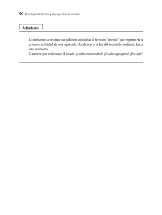 90 El trabajo del director y el proyecto de la escuela
Lo invitamos a retomar las palabras asociadas al término “norma” que registró en la
primera actividad de este apartado. Analícelas a la luz del recorrido realizado hasta
este momento.
Si tuviera que reelaborar el listado, ¿cuáles mantendría? ¿Cuáles agregaría? ¿Por qué?
Actividades
 