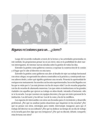 Algunas reﬂexiones para un... ¿cierre?
Luego del recorrido realizado a través de la lectura y las actividades presentadas en
este módulo, les proponemos pensar no en un cierre, sino en la posibilidad de abrir nue-
vos interrogantes, de intentar nuevas miradas sobre la gestión de todos los días.
Entender la gestión como gobierno convoca a repensar la construcción de lo común
y el lugar que le cabe al directivo en esta tarea.
Entender la gestión como gobierno nos abre al desafío de tejer un trabajo horizontal
con otros colegas, recuperando los saberes construidos en la práctica y construyendo nue-
vos saberes desde y sobre qué significa gestionar una escuela. Presenta la oportunidad de
enriquecerse mutuamente: los noveles con los más experimentados, los recién llegados con
los que se están por ir. Los más jóvenes con los de mayor edad. Los de escuelas pequeñas
con los de escuelas de alumnado numeroso. Los que están en instituciones en las grandes
ciudades con aquellos que ejercen su trabajo en sitios donde, mirando el horizonte, sólo
se ve la escuela. Los que cuentan con equipos docentes y los que son único personal de la
institución. Los del norte y los del sur. Los de la costa y los de la cordillera.
Los espacios de intercambio con otros son fecundos para el crecimiento y desarrollo
profesional. ¿Por qué no analizar juntos situaciones que inquietan en las escuelas? ¿Por
qué no pensar con otros, estrategias para resistir, interrumpir, inaugurar, para que el
trabajo del director no sea solitario? ¿Por qué no dedicar un tiempo de un día de trabajo
en la escuela para leer algo que nos enriquezca? ¿Por qué no discutir, debatir, compartir,
estas lecturas con otros?
 