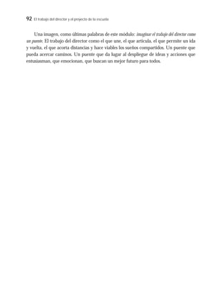92 El trabajo del director y el proyecto de la escuela
Una imagen, como últimas palabras de este módulo: imaginar el trabajo del director como
un puente. El trabajo del director como el que une, el que articula, el que permite un ida
y vuelta, el que acorta distancias y hace viables los sueños compartidos. Un puente que
pueda acercar caminos. Un puente que da lugar al despliegue de ideas y acciones que
entusiasman, que emocionan, que buscan un mejor futuro para todos.
 