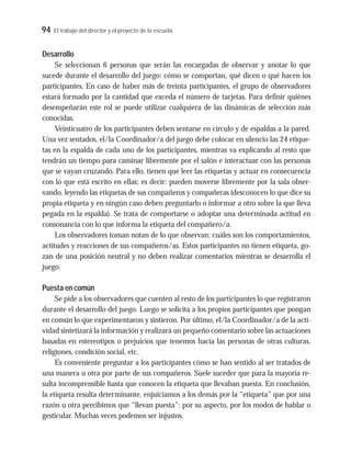 94 El trabajo del director y el proyecto de la escuela
Desarrollo
Se seleccionan 6 personas que serán las encargadas de observar y anotar lo que
sucede durante el desarrollo del juego: cómo se comportan, qué dicen o qué hacen los
participantes. En caso de haber más de treinta participantes, el grupo de observadores
estará formado por la cantidad que exceda el número de tarjetas. Para definir quiénes
desempeñarán este rol se puede utilizar cualquiera de las dinámicas de selección más
conocidas.
Veinticuatro de los participantes deben sentarse en círculo y de espaldas a la pared.
Una vez sentados, el/la Coordinador/a del juego debe colocar en silencio las 24 etique-
tas en la espalda de cada uno de los participantes, mientras va explicando al resto que
tendrán un tiempo para caminar libremente por el salón e interactuar con las personas
que se vayan cruzando. Para ello, tienen que leer las etiquetas y actuar en consecuencia
con lo que está escrito en ellas; es decir: pueden moverse libremente por la sala obser-
vando, leyendo las etiquetas de sus compañeros y compañeras (desconocen lo que dice su
propia etiqueta y en ningún caso deben preguntarlo o informar a otro sobre la que lleva
pegada en la espalda). Se trata de comportarse o adoptar una determinada actitud en
consonancia con lo que informa la etiqueta del compañero/a.
Los observadores toman notan de lo que observan: cuáles son los comportamientos,
actitudes y reacciones de sus compañeros/as. Estos participantes no tienen etiqueta, go-
zan de una posición neutral y no deben realizar comentarios mientras se desarrolla el
juego.
Puesta en común
Se pide a los observadores que cuenten al resto de los participantes lo que registraron
durante el desarrollo del juego. Luego se solicita a los propios participantes que pongan
en común lo que experimentaron y sintieron. Por último, el/la Coordinador/a de la acti-
vidad sintetizará la información y realizará un pequeño comentario sobre las actuaciones
basadas en estereotipos o prejuicios que tenemos hacia las personas de otras culturas,
religiones, condición social, etc.
Es conveniente preguntar a los participantes cómo se han sentido al ser tratados de
una manera u otra por parte de sus compañeros. Suele suceder que para la mayoría re-
sulta incomprensible hasta que conocen la etiqueta que llevaban puesta. En conclusión,
la etiqueta resulta determinante, enjuiciamos a los demás por la “etiqueta” que por una
razón u otra percibimos que “llevan puesta”: por su aspecto, por los modos de hablar o
gesticular. Muchas veces podemos ser injustos.
 