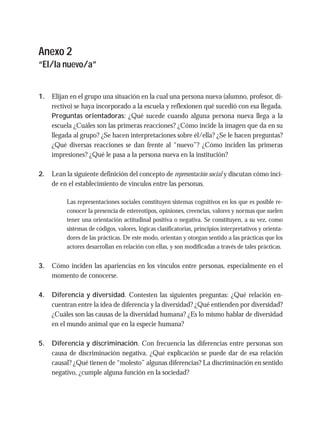 Anexo 2
“El/la nuevo/a”
1. Elijan en el grupo una situación en la cual una persona nueva (alumno, profesor, di-
rectivo) se haya incorporado a la escuela y reflexionen qué sucedió con esa llegada.
Preguntas orientadoras: ¿Qué sucede cuando alguna persona nueva llega a la
escuela ¿Cuáles son las primeras reacciones? ¿Cómo incide la imagen que da en su
llegada al grupo? ¿Se hacen interpretaciones sobre él/ella? ¿Se le hacen preguntas?
¿Qué diversas reacciones se dan frente al “nuevo”? ¿Cómo inciden las primeras
impresiones? ¿Qué le pasa a la persona nueva en la institución?
2. Lean la siguiente definición del concepto de representación social y discutan cómo inci-
de en el establecimiento de vínculos entre las personas.
Las representaciones sociales constituyen sistemas cognitivos en los que es posible re-
conocer la presencia de estereotipos, opiniones, creencias, valores y normas que suelen
tener una orientación actitudinal positiva o negativa. Se constituyen, a su vez, como
sistemas de códigos, valores, lógicas clasificatorias, principios interpretativos y orienta-
dores de las prácticas. De este modo, orientan y otorgan sentido a las prácticas que los
actores desarrollan en relación con ellas, y son modificadas a través de tales prácticas.
3. Cómo inciden las apariencias en los vínculos entre personas, especialmente en el
momento de conocerse.
4. Diferencia y diversidad. Contesten las siguientes preguntas: ¿Qué relación en-
cuentran entre la idea de diferencia y la diversidad? ¿Qué entienden por diversidad?
¿Cuáles son las causas de la diversidad humana? ¿Es lo mismo hablar de diversidad
en el mundo animal que en la especie humana?
5. Diferencia y discriminación. Con frecuencia las diferencias entre personas son
causa de discriminación negativa. ¿Qué explicación se puede dar de esa relación
causal? ¿Qué tienen de “molesto” algunas diferencias? La discriminación en sentido
negativo, ¿cumple alguna función en la sociedad?
 