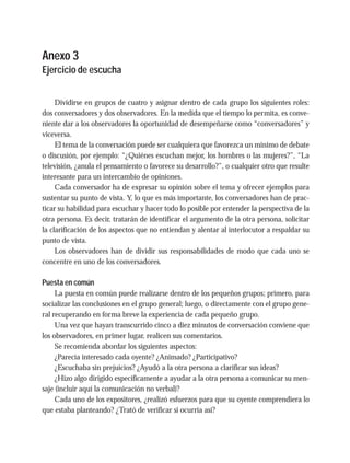 Anexo 3
Ejercicio de escucha
Dividirse en grupos de cuatro y asignar dentro de cada grupo los siguientes roles:
dos conversadores y dos observadores. En la medida que el tiempo lo permita, es conve-
niente dar a los observadores la oportunidad de desempeñarse como “conversadores” y
viceversa.
El tema de la conversación puede ser cualquiera que favorezca un mínimo de debate
o discusión, por ejemplo: “¿Quiénes escuchan mejor, los hombres o las mujeres?”, “La
televisión, ¿anula el pensamiento o favorece su desarrollo?”, o cualquier otro que resulte
interesante para un intercambio de opiniones.
Cada conversador ha de expresar su opinión sobre el tema y ofrecer ejemplos para
sustentar su punto de vista. Y, lo que es más importante, los conversadores han de prac-
ticar su habilidad para escuchar y hacer todo lo posible por entender la perspectiva de la
otra persona. Es decir, tratarán de identificar el argumento de la otra persona, solicitar
la clarificación de los aspectos que no entiendan y alentar al interlocutor a respaldar su
punto de vista.
Los observadores han de dividir sus responsabilidades de modo que cada uno se
concentre en uno de los conversadores.
Puesta en común
La puesta en común puede realizarse dentro de los pequeños grupos; primero, para
socializar las conclusiones en el grupo general; luego, o directamente con el grupo gene-
ral recuperando en forma breve la experiencia de cada pequeño grupo.
Una vez que hayan transcurrido cinco a diez minutos de conversación conviene que
los observadores, en primer lugar, realicen sus comentarios.
Se recomienda abordar los siguientes aspectos:
¿Parecía interesado cada oyente? ¿Animado? ¿Participativo?
¿Escuchaba sin prejuicios? ¿Ayudó a la otra persona a clarificar sus ideas?
¿Hizo algo dirigido específicamente a ayudar a la otra persona a comunicar su men-
saje (incluir aquí la comunicación no verbal)?
Cada uno de los expositores, ¿realizó esfuerzos para que su oyente comprendiera lo
que estaba planteando? ¿Trató de verificar si ocurría así?
 