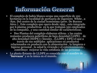  El complejo de bahía blanca ocupa una superficie de 120 
hectáreas en la localidad de portuaria de ingeniero White , a 
7km. Del centro de la ciudad homónima (prov. De Buenos 
Aires ) . Este complejo que opera desde 1995 , esta integrado 
por 6 plantas productivas en la que trabajan 550 empleados 
de la compañía , y una cantidad similar de características. 
 Dos Plantas del complejo elaboran etileno y las cuatro 
restantes producen polietileno de baja densidad (LDPE) , de 
alta densidad (HDPE) y lineales , (LLDPE y EPE) el que a 
través de sus múltiples aplicaciones en productos 
relacionados en producto con la alimentación , la limpieza e 
higiene personal , la salud la vivienda y el entretenimiento , 
contribuye mejorar la vida cotidiana de las personas . 
 La planta flotante de LLDPE es conocida con el nombre de 
“barcaza” y es la única en el mundo. 
 