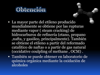  La mayor parte del etileno producido 
mundialmente se obtiene por las rupturas 
mediante vapor ( steam cracking) de 
hidrocarburos de refinería (etano, propano 
,nafta, y gasóleo, principalmente). También 
se obtiene el etileno a partir del reformado 
catalítico de naftas o a partir de gas natural 
(occidative coulpling of methane , OCM) . 
 También se puede obtener en laboratorio de 
química orgánica mediante la oxidación de 
alcoholes 
 