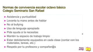 Pedro
Armijo
Normas de convivencia escolar octavo básico
Colegio Seminario San Rafael
► Asistencia y puntualidad
► Levanta tu mano antes de hablar
► No al bullying
► Uso de lenguaje apropiado
► Pide ayuda si la necesitas
► Mantén tu espacio de trabajo limpio
► Estar debidamente equipados en cada clase (contar con los
materiales, tareas, etc.)
► Respeto por tu profesora y compañer@s
d
 