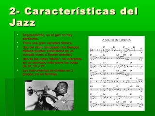 2- Características del2- Características del
JazzJazz
 Improvisación, en el jazz no hayImprovisación, en el jazz no hay
partituras.partituras.
 Tiene una gran variedad rítmica.Tiene una gran variedad rítmica.
 Uso del ritmo sincopado (los tiemposUso del ritmo sincopado (los tiempos
débiles quedan enfatizados en undébiles quedan enfatizados en un
compás como si fueran acentos)compás como si fueran acentos)
 Uso de las notas “Blues”: se interpretaUso de las notas “Blues”: se interpreta
en un semitono más grave las notasen un semitono más grave las notas
de 3ª, 5ª y 7ª.de 3ª, 5ª y 7ª.
 Los instrumentos se dividen en 2Los instrumentos se dividen en 2
grupos, no en familias.grupos, no en familias.
 