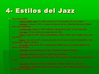 4- Estilos del Jazz4- Estilos del Jazz
 Hay varios estilos:Hay varios estilos:
-- Nueva Orleans JazzNueva Orleans Jazz: 1er estilo, grupos de 5 o 6 personas. Se usa el banjo.: 1er estilo, grupos de 5 o 6 personas. Se usa el banjo.
-- DixielandDixieland: Surge en 1910. Lo tocan los blancos del Sur. Melodías técnicas y limpias,: Surge en 1910. Lo tocan los blancos del Sur. Melodías técnicas y limpias,
pero poco expresivas.pero poco expresivas.
-- Chicago JazzChicago Jazz: Surge en 1920, extiende y desarrolla el Jazz. Se usa el saxofón.: Surge en 1920, extiende y desarrolla el Jazz. Se usa el saxofón.
-- Hot JazzHot Jazz: ES todo estilo que surge antes de 1930.: ES todo estilo que surge antes de 1930.
-- SwingSwing: Surge en 1930. Grupos más grandes. Frases cortas que se repiten una y otra: Surge en 1930. Grupos más grandes. Frases cortas que se repiten una y otra
vez (RIFS).vez (RIFS).
-- BebopBebop: Nace en los 40’s. Grupos pequeños en los que se busca la originalidad. Todo: Nace en los 40’s. Grupos pequeños en los que se busca la originalidad. Todo
improvisado, rápido y nervioso.improvisado, rápido y nervioso.
-- Cool JazzCool Jazz: Nace en los 50’s. Surge gracias a Mile Davis que buscaba alejarse del: Nace en los 50’s. Surge gracias a Mile Davis que buscaba alejarse del
Bebop. Es calmado.Bebop. Es calmado.
-- Hard BopHard Bop: Surge también en los 50’s. Recupera la fuerza del Bebop.: Surge también en los 50’s. Recupera la fuerza del Bebop.
-- Free JazzFree Jazz: Década de los 60’s. Totalmente improvisado.: Década de los 60’s. Totalmente improvisado.
-- Smooth JazzSmooth Jazz: Década de los 70’s. Tempo bajo y lento. Se considera cómo música de: Década de los 70’s. Tempo bajo y lento. Se considera cómo música de
fondo.fondo.
-- Acid JazzAcid Jazz: Surge en los 80’s, en Inglaterra. Combina Jazz, Funk y Hip Hop.: Surge en los 80’s, en Inglaterra. Combina Jazz, Funk y Hip Hop.
-- Jazz FusiónJazz Fusión: Tendencia del jazz al combinarse con otros estilos de música, como el: Tendencia del jazz al combinarse con otros estilos de música, como el
Jazz Latino, el Jazz Rock…Jazz Latino, el Jazz Rock…
 