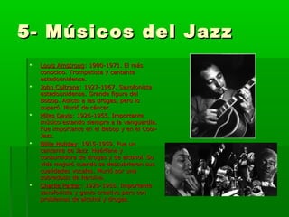 5- Músicos del Jazz5- Músicos del Jazz
 Louis AmstrongLouis Amstrong: 1900-1971. El más: 1900-1971. El más
conocido. Trompetista y cantanteconocido. Trompetista y cantante
estadounidense.estadounidense.
 John ColtraneJohn Coltrane: 1927-1967. Saxofonista: 1927-1967. Saxofonista
estadounidense. Grande figura delestadounidense. Grande figura del
Bobop. Adicto a las drogas, pero loBobop. Adicto a las drogas, pero lo
superó. Murió de cáncer.superó. Murió de cáncer.
 Miles DavisMiles Davis: 1926-1955. Importante: 1926-1955. Importante
músico estando siempre a la vanguardia.músico estando siempre a la vanguardia.
Fue importante en el Bebop y en el Cool-Fue importante en el Bebop y en el Cool-
Jazz.Jazz.
 Billie HolidayBillie Holiday: 1915-1959. Fue un: 1915-1959. Fue un
cantante de Jazz. Huérfana ycantante de Jazz. Huérfana y
consumidora de drogas y de alcohol. Suconsumidora de drogas y de alcohol. Su
vida mejoró cuando se descubrieron susvida mejoró cuando se descubrieron sus
cualidades vocales. Murió por unacualidades vocales. Murió por una
sobredosis de heroína.sobredosis de heroína.
 Charlie ParkerCharlie Parker: 1920-1955. Importante: 1920-1955. Importante
saxofonista y genio creativo pero consaxofonista y genio creativo pero con
problemas de alcohol y drogas.problemas de alcohol y drogas.
 