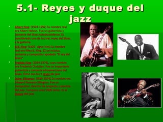 5.1- Reyes y duque del5.1- Reyes y duque del
jazzjazz
 Albert KingAlbert King: (1924-1992) Su nombre real: (1924-1992) Su nombre real
era Albert Nelson. Fue un guitarrista yera Albert Nelson. Fue un guitarrista y
cantante del blues estadounidense. Escantante del blues estadounidense. Es
considerado uno de los tres reyes del Bluesconsiderado uno de los tres reyes del Blues
a la guitarra.a la guitarra.
 B.B. KingB.B. King: (1925- sigue vivo) Su nombre: (1925- sigue vivo) Su nombre
real era Riley B. King. ES un músico,real era Riley B. King. ES un músico,
cantante y compositor apodado “El rey delcantante y compositor apodado “El rey del
Blues”.Blues”.
 Freddie KingFreddie King: (1934-1976), cuyo nombre: (1934-1976), cuyo nombre
era Frederick Christian. Fue un importanteera Frederick Christian. Fue un importante
guitarrista y cantante afroamericano delguitarrista y cantante afroamericano del
blues. Éstos son los 3blues. Éstos son los 3 reyesreyes del jazz.del jazz.
 Duke EllingtonDuke Ellington: (!899-1974) Su nombre era: (!899-1974) Su nombre era
Edward Kennedy Ellington. Fue unEdward Kennedy Ellington. Fue un
compositor, director de orquesta y pianistacompositor, director de orquesta y pianista
del jazz. Compuso unas 5000 obras. Es eldel jazz. Compuso unas 5000 obras. Es el
duqueduque dek jazz.dek jazz.
 