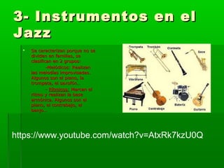3- Instrumentos en el3- Instrumentos en el
JazzJazz
 Se caracterizan porque no seSe caracterizan porque no se
dividen en familias, sedividen en familias, se
clasifican en 2 grupos:clasifican en 2 grupos:
-Melódicos: Realizan-Melódicos: Realizan
las melodías improvisadas.las melodías improvisadas.
Algunos son el piano, laAlgunos son el piano, la
trompeta, el saxofón…trompeta, el saxofón…
-- Rítmicos:Rítmicos: Marcan elMarcan el
ritmo y realizan la baseritmo y realizan la base
armónica. Algunos son elarmónica. Algunos son el
piano, el contrabajo, elpiano, el contrabajo, el
banjo…banjo…
https://www.youtube.com/watch?v=AtxRk7kzU0Q
 