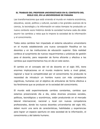 EL TRABAJO DEL PROFESOR UNIVERSITARIO EN EL CONTEXTO DEL
SIGLO XXI, EN LA UNIVERSIDAD DE PANAMA
Las transformaciones que está viviendo el mundo en materia económica,
educativa, social, política y cultural, aunado a los grandes avances de la
ciencia, la tecnología y la información en estos tiempos ha producido un
nuevo contexto socio histórico donde la sociedad humana cada día debe
asumir los cambios y retos que le impone la sociedad de la información
y el conocimiento.
Todos estos cambios han impactado al sistema educativo universitario
en el mundo estableciendo una nueva concepción filosófica en los
docentes y en las instituciones de educación superior. Esta realidad
conlleva al surgimiento de nuevos requerimientos y prácticas de gestión
para el docente, para responder de forma eficiente y efectiva a los
cambios que experimentamos hoy en día en este sector.
El cambio en el concepto del rol de docente en el siglo XXI, tiene
enormes implicaciones en el mundo moderno tanto a nivel global,
regional y local la competitividad por el conocimiento ha producido la
necesidad de introducir un hombre nuevo con más competencia
cognitivas, humanas con el objetivo de articularse de forma efectiva a
los fenómenos que se producen en la sociedad del conocimiento.
El mundo está experimentando cambios constantes, cambios que
estamos presenciando día a día, estos diversos procesos sociales,
políticos, tecnológicos y económicos, están produciendo en el mercado
laboral internacional, nacional y local con nuevas competencia
profesionales, donde los nuevos docentes universitarios del siglo XXI,
deben reunir una serie de características, habilidades y experiencias
para lograr un espacio oportuno en esta sociedad de la información, el
conocimiento y del talento humano.
 