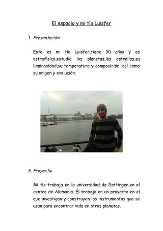 El espacio y mi tío Luisfer
1. Presentación:
Este es mi tío Luisfer,tiene 30 años y es
astrofísico,estudia los planetas,las estrellas,su
luminosidad,su temperatura y composición, así como
su origen y evolución.
2. Proyecto:
Mi tío trabaja en la universidad de Gottingen,en el
centro de Alemania. Él trabaja en un proyecto en el
que investigan y construyen los instrumentos que se
usan para encontrar vida en otros planetas.
 