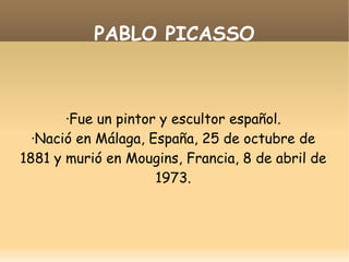 PABLO PICASSO ·Fue un pintor y escultor español. ·Nació en Málaga, España, 25 de octubre de 1881 y murió en Mougins, Francia, 8 de abril de 1973. 