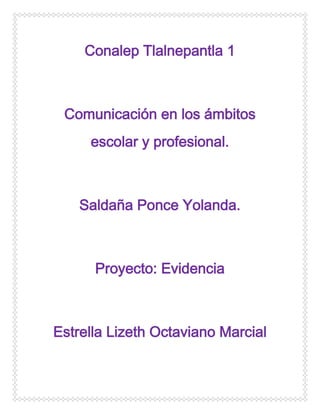 Conalep Tlalnepantla 1

Comunicación en los ámbitos
escolar y profesional.

Saldaña Ponce Yolanda.

Proyecto: Evidencia

Estrella Lizeth Octaviano Marcial

 